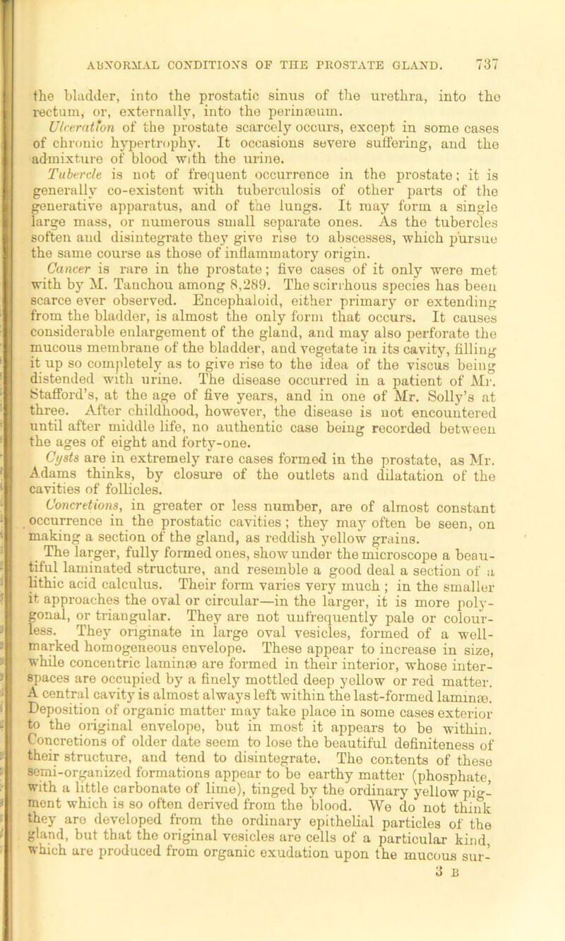 the bladder, into the prostatic sinus of the urethra, into the I rectum, or, externally, into the perinseum. Ulceration of the prostate scarcely occurs, except in some cases of chronic hypertrophy. It occasions severe suffering, and the admixture of blood with the urine. Tubercle is not of frequent occurrence in the prostate; it is generally co-existent with tuberculosis of other parts of the generative apparatus, and of the lungs. It may form a single large mass, or numerous small separate ones. As the tubercles soften and disintegrate they give rise to abscesses, which pursue the same course as those of inflammatory origin. Cancer is rare in the prostate; five cases of it only were met with by M. Tanchou among 8,289. The scirrhous species has been scarce ever observed. Encephaloid, either primary or extending from the bladder, is almost the only form that occurs. It causes considerable enlargement of the gland, and may also perforate the mucous membrane of the bladder, and vegetate in its cavity, filling it up so completely as to give rise to the idea of the viscus being distended with urine. The disease occurred in a patient of Air. Stafford’s, at the age of five years, and in one of Air. Solly’s at three. After childhood, however, the disease is not encountered until after middle life, no authentic case being recorded between I the ages of eight and forty-one. Cysts are in extremely rare cases formed in the prostate, as Mr. I Adams thinks, by closure of the outlets and dilatation of the I cavities of follicles. Concretions, in greater or less number, are of almost constant I occurrence in the prostatic cavities; they may often be seen, on making a section of the gland, as reddish yellow grains. The larger, fully formed ones, show under the microscope a beau- I tiful laminated structure, and resemble a good deal a section of a lithic acid calculus. Their form varies very much ; in the smaller I it approaches the oval or circular—in the larger, it is more poly- gonal, or triangular. They are not unfrequently pale or colour- * | less. They originate in large oval vesicles, formed of a well- I marked homogeneous envelope. These appear to increase in size, while concentric laminae are formed in their interior, whose inter- spaces are occupied by a finely mottled deep yellow or red matter. A central cavity is almost always left within the last-formed laminae. ' Deposition of organic matter may take place in some cases exterior - to the original envelope, but in most it appears to be within. Concretions of older date seem to lose the beautiful definiteness of * their structure, and tend to disintegrate. The contents of these semi-organized formations appear to be earthy matter (phosphate, with a little carbonate of lime), tinged by the ordinary yellow pig- * ment which is so often derived from the blood. We do not think they are developed from the ordinary epithelial particles of the gland, but that the original vesicles are cells of a particular kind, which are produced from organic exudation upon the mucous sur- 3 B