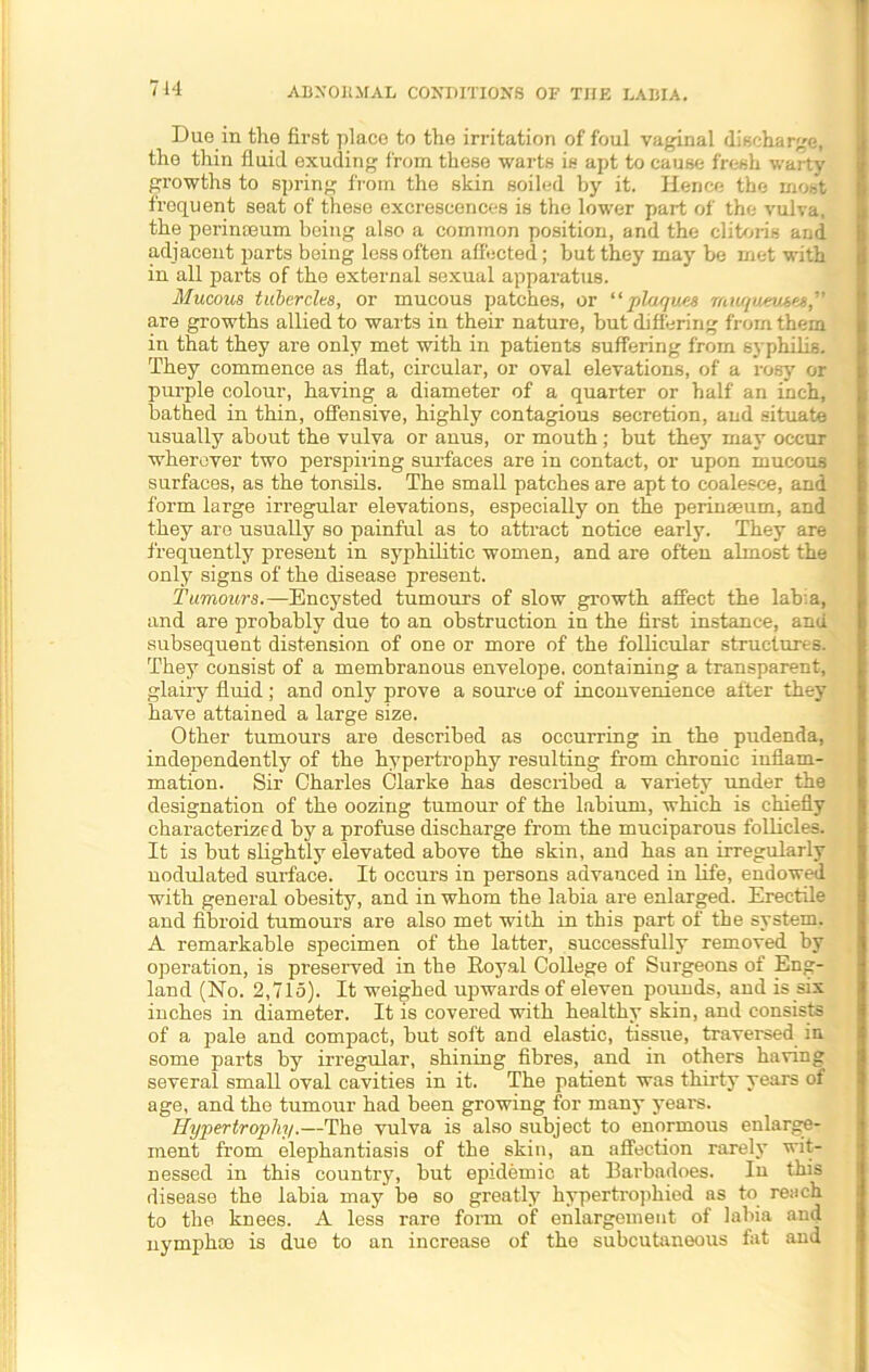 Due in the first place to the irritation of foul vaginal discharge, the thin fluid exuding from these warts is apt to cause fresh warty growths to spring from the skin soiled by it. Hence the most frequent seat of these excrescences is the lower part of the vulva, the perinaeum being also a common position, and the clitoris and adjacent parts being less often affected; hut they may be met with in all parts of the external sexual apparatus. Mucous tubercles, or mucous patches, or “ plaques muquemw,' are growths allied to warts in their nature, but differing from them in that they are only met with in patients suffering from syphilis. They commence as flat, circular, or oval elevations, of a rosy or purple colour, having a diameter of a quarter or half an inch, bathed in thin, offensive, highly contagious secretion, and situate usually about the vulva or anus, or mouth; but they may occur wherever two perspiring surfaces are in contact, or upon mucous surfaces, as the tonsils. The small patches are apt to coalesce, and form large irregular elevations, especially on the perinaeum, and they are usually so painful as to attract notice early. They are frequently present in syphilitic women, and are often almost the only signs of the disease present. Tumours.—Encysted tumours of slow growth affect the labia, and are probably due to an obstruction in the first instance, and subsequent distension of one or more of the follicular structures. They consist of a membranous envelope, containing a transparent, glairy fluid ; and only prove a source of inconvenience after they have attained a large size. Other tumours are described as occurring in the pudenda, independently of the hypertrophy resulting from chronic inflam- mation. Sir Charles Clarke has described a variety under the designation of the oozing tumour of the labium, which is chiefly characterized by a profuse discharge from the muciparous follicles. It is but slightly elevated above the skin, and has an irregularly nodulated surface. It occurs in persons advanced in life, endowed with general obesity, and in whom the labia are enlarged. Erectile and fibroid tumours are also met with in this part of the system. A remarkable specimen of the latter, successfully removed by operation, is preserved in the Royal College of Surgeons of Eng- land (No. 2,715). It weighed upwards of eleven pounds, and is six inches in diameter. It is covered with healthy skin, and consists of a pale and compact, but soft and elastic, tissue, traversed in some parts by irregular, shining fibres, and in others having several small oval cavities in it. The patient was thirty years of age, and the tumour had been growing for many years. Hypertrophy.—The vulva is also subject to enormous enlarge- ment from elephantiasis of the skin, an affection rarely wit- nessed in this country, but epidemic at Barbadoes. In this disease the labia may be so greatly hypertrophied as to reach to the knees. A less rare form of enlargement of labia and nymphm is due to an increase of the subcutaneous fat and