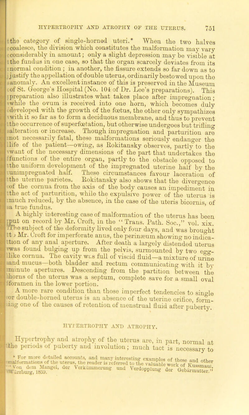 • tho category of single-horned uteri.* When the two halves . coalesce, the division which constitutes the malformation may vary considerably in amount; only a slight depression may be visible at : the fundus in one case, so that the organ scarcely deviates from its : normal condition ; in another, the fissure extends so far down as to i justify the appellation of double uterus, ordinarily bestowed upon tho i anomaly. An excellent instance of this is preserved in the Museum of St. George’s Hospital (No. 101 of Dr. Lee’s preparations). This ! preparation also illustrates what takes place after impregnation; vwhile the ovum is received into one horn, which becomes duly developed with the growth of the foetus, the other only sympathizes ' with it so far as to form a deciduous membrane, and thus to prevent t the occurrence of superfoetation, but otherwise undergoes but trifling jalteration or increase. Though impregnation and parturition are i not necessarily fatal, these malformations seriously endanger the 1 life of the patient—owing, as Rokitansky observes, partly to the 'want of the necessary dimensions of the part that undertakes the /functions of the entire organ, partly to the obstacle opposed to :the uniform development of the impregnated uterine half by the ummpregnated half. These circumstances favour laceration of the uterine parietes. Rokitansky also shows that the divergence 1 of the cornua from the axis of the body causes an impediment in :the act of parturition, while the expulsive power of the uterus is much reduced, by the absence, in the case of the uteris bicornis, of •■a true fundus. A highly interesting case of malformation of the uterus has been pput on record by Mr. Croft, in the “ Trans. Path. Soc.,” vol. xix. IThe subject of the deformity lived only four days, and was brought ;t j Mr. Croft for imperforate anus, the perinoeum showing no indica- tion of any anal aperture. After death a largely distended uterus vwas found bulging up from the pelvis, surmounted by two eg<*- Ilike cornua. The cavity was full of viscid fluid—a mixture of unne •and mucus—both bladder and rectum communicating with it by iminute apertures. Descending from the partition between the lihorns of the uterus was a septum, complete save for a small oval ; foramen in the lower portion. A more rare condition than those imperfect tendencies to single or double-horned uterus is an absence of the uterine orifice, form- ing one of the causes of retention of menstrual fluid after puberty HYPERTROPHY AND ATROPHY. Hypertrophy and atrophy of the uterus are, in part, normal at the periods of puberty and involution; much tact is necessary to * For more detailed accounts, and many interesting examples of those malformations of the uterus the reader is referred to t?ie valuable wm k of KSssmau? Wu°4^?18m ’ Verkummerung und Verdopplung der GebUrm”.’