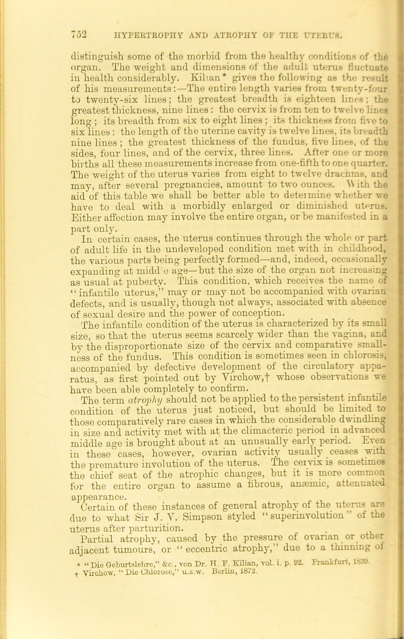 distinguish some of the morbid from the healthy conditions of the organ. The weight and dimensions of the adult uterus fluctuate in health considerably. Kib.an * gives the following as the result of his measurements:—The entire length varies from twenty-four to twenty-six lines; the greatest breadth is eighteen lines; the greatest thickness, nine lines: the cervix is from ten to twelve lines long ; its breadth from six to eight lines ; its thickness from five to six lines : the length of the uterine cavity is twelve lines, its breadth nine lines ; the greatest thickness of the fundus, five lines, of the sides, four lines, and of the cervix, three lines. After one or more births all these measurements increase from one-fifth to one quarter. The weight of the uterus varies from eight to twelve drachms, and may, after several pregnancies, amount to two ounces. With the aid of this table we shall be better able to deteimine whether we have to deal with a morbidly enlarged or diminished uterus. Either affection may involve the entire organ, or be manifested in a part only. In certain cases, the uterus continues through the whole or part of adult life in the undeveloped condition met with in childhood, the various parts being perfectly formed—and, indeed, occasionally expanding at midd o age—but the size of the organ not increasing as usual at puberty. This condition, which receives the name of “infantile uterus,” may or may not be accompanied with ovarian defects, and is usually, though not always, associated with absence of sexual desire and the power of conception. The infantile condition of the uterus is characterized by its small size, so that the uterus seems scarcely wider than the vagina, and by the disproportionate size of the cervix and comparative small- ness of the fundus. This condition is sometimes seen in chlorosis, accompanied by defective development of the circulatory appa- ratus, as first pointed out by Virchow,f whose observations we have been able completely to confirm. ■ The term atrophy should not be applied to the persistent infantile condition of the uterus just noticed, but should be limited to those comparatively rare cases in which the considerable dwindling in size and activity met with at the climacteric period in advanced middle age is brought about at’ an unusually early period. Even in these cases, however, ovarian activity usually ceases with the premature involution of the uterus. The cei vix is sometimes the chief seat of the atrophic changes, but it is more common for the entu’e organ to assume a fibrous, anaemic, attenuated appearance. Certain of these instances of general atrophy of the uterus are due to what Sir J. V. Simpson styled “ superinvolution ” of the uterus after parturition. Partial atrophy, caused by the pressure of ovarian or other adjacent tumours, or “ eccentric atrophy,” due to a thinning ot * “Die Geburtslehre,” &c., von Dr. H. F. Kilian, vol. i. p. 92. Frankfurt, 1S39. t Virchow, “ Die Ohlorose,” u.s.w. Berlin, 1872.