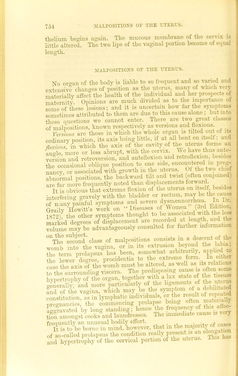 MALPOSITIONS OF THE UTEEUS. thelium begins again. The mucous membrane of the cervix is little altered. The two lips of the vaginal portion become of equal length. MALPOSITIONS OF THE TJTEKUS. No organ of the body is liable to so frequent and so varied and extensive changes of position as the uterus, many of which i ei j materially affect the health of the individual and her prospects of maternity. Opinions are much divided as to the importance of some of these lesions; and it is uncertain how far the symptoms sometimes attributed to them are due to this cause alone ; but into these questions we cannot enter. There are tw;o great classes of malpositions, known respectively as versions and flexions. Versions are those in which the whole organ is tilted out of its ordinary position, its axis being little, if at all bent on ltseli: and flexions in which the axis of the cavity of the uterus forms an angle, more or less abrupt, with the cervix. We have thus an e- version and retroversion, and anteflexion and retroflexion, besides the occasional oblique position to one side, encoimtered m preg- nancy, or associated with growth m the uterus. 01.the two chief abnormal positions, the backward tdt and twist (often conjoined) are far more frequently noted than displacements forward. It is obvious that extreme flexion of the uterus on itself besides interfering gravely with the bladder or rectum, may be the cause of many painful symptoms and severe dysmennorihcea In Di. Graily Hewitt’s work on “Diseases of Tiomen (3rd Edition, 1872)f the other symptoms thought to be associated wuth the less marked degrees of displacement are recorded at length, and the volume may be advantageously consulted for further information °nThc second' class of malpositions consists in a descent of the womb into the vagina, or in its extrusion beyond the labia, the term prolapsus has been, somewhat arbitrarily, applied TO the lower degree, procidentia to the extreme form. In either case the axis of the womb must be altered, as well as its relations to tie surrounding viscera. The predisposing cause is often some hypertrophy of the organ, together with a lax state of the tissues generally, and more particularly of the ligament, of theuteiu* and of the vagina, which may be the symptom of a debilitated constitution, as in lymphatic individuals, or the result of reputed pregnancies, the commencing prolapse being often1 £ a£r°ravated by long standing; hence the frequency of thu atie tion.1 amongst cooks and laundresses. The immediate cause is very frequently an unusual bodily effort, • rns.es It is to be borne in mind, however, that in the major • ' ■ n of so-called prolapsus the condition really present is i c r* and hypertrophy of the cervical portion of the uterus. This has