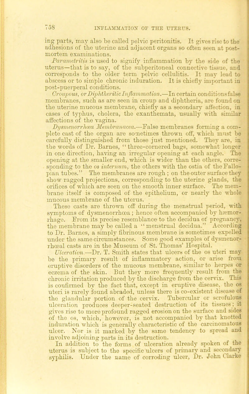 T5S ing parts, may also be called pelvic peritonitis. It gives rise to the adhesions of the uterine and adjacent organs so often seen at post- mortem examinations. Parametritis is used to signify inflammation by the side of the uterus—that is to say, of the subperitoneal connective tissue, and corresponds to the older term pelvic cellulitis. It may lead to abscess or to simple chronic induration. It is chiefly important in post-puerperal conditions. Croupous, or Diphtheritic Inflammation.—In certain conditions faLse membranes, such as are seen in croup and diphtheria, are found on the uterine mucous membrane, chiefly as a secondary affection, in cases of typhus, cholera, the exanthemata, usually with similar affections of the vagina. Dysmenorrhvea Mtmbranacea.—False membranes forming a com- plete cast of the organ are sometimes thrown off, which must be carefully distinguished from those just mentioned. They are, in the words of Dr. Barnes, “ three-cornered bags, somewhat longer in one direction, having an irregular opening at each angle. The opening at the smaller end, which is wider than the others, corre- sponding to the os internum, the others with the ostia of the Fallo- pian tubes.” The membranes are rough ; on the outer surface they show ragged projections, corresponding to the uterine glands, the orifices of which are seen on the smooth inner surface. The mem- brane itself is composed of the epithelium, or nearly the whole mucous membrane of the uterus. These casts are thrown off during the menstrual period, with symptoms of dysmenorrhcea ; hence often accompanied by haemor- rhage. From its precise resemblance to the decidua of pregnancy, the membrane may be called a ‘‘menstrual decidua.” According to Dr. Barnes, a simply fibrinous membrane is sometimes expelled under the same circumstances. Some good examples of dysmenor- rhceal casts are in the Museum of St. Thomas’ Hospital. Ulceration.—Dr. T. Smith states that ulcers of the os uteri may be the primary result of inflammatory action, or arise from eruptive disorders of the mucous membrane, similar to herpes or eczema of the skin. But they more frequently result from the chronic irritation produced by the discharge from the cervix. This is confirmed by the fact that, except in eruptive disease, the os uteri is rarely found abraded, unless there is co-existent disease of the glandular portion of the cervix. Tubercular or scrofulous ulceratioTi produces deeper-seated destruction of its tissues: it gives rise to more profound ragged erosion on the surface and sides of the os, which, however, is not accompanied by that knotted induration which is generally characteristic of the carcinomatous ulcer. Nor is it marked by the same tendency to spread and involve adjoining parts in its destruction. In addition to the forms of ulceration already spoken of the uterus is subject to the specific ulcers of primary and secondary syphilis. Under the name of corroding ulcer, Dr. John Clarke