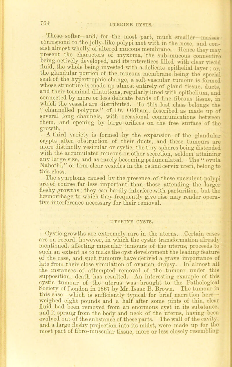 761 UTERINE CYSTS. These softer—and, for the most part, much smaller—masses correspond to the jelly-like polypi met with in the nose, and con- sist almost wholly of altered mucous membrane. lienee theymav present the characters of myxoma, the sub-mucous connective being actively developed, and its interstices filled with clear viscid fluid, the whole being invested with a delicate epithelial layer; or. the glandular portion of the mucous membrane being the' special Seat of the hypertrophic change, a soft vascular tumour is formed whose structure is made up almost entirely of gland tissue, ducts, and their terminal dilatations, regularly lined with epithelium, and connected by more or less delicate bands of fine fibrous tissue, in which the vessels are distributed. To this last class belongs the “ channelled polypus ” of Dr. Oldham, described as made up of several long channels, with occasional communications between them, and opening by large orifices on the free surface of the growth. A third variety is formed by the expansion of the glandular crypts after obstruction of their ducts, and these tumours are more distinctly vesicular or cystic, the tiny spheres being distended with the accumulated mucous or other secretion, seldom attaining any large size, and as rarely becoming pedunculated. The “ ovula Nabothi,” or firm clear vesicles in the os and cervix uteri, belong to this class. The symptoms caused by the presence of these succulent polypi are of course far less important than those attending the larger fleshy growths; they can hardly interfere with parturition, but the haemorrhage to which they frequently give rise may render opera- tive interference necessary for their removal. UTERINE CYSTS. . Cystic, growths are extremely rare in the uterus. Certain cases are on record, however, in which the cystic transformation already mentioned, affecting muscular tumours of the uterus, proceeds to such an extent as to make the cyst development the leading feature of the case, and such tumours,have derived a grave importance of late from their close simulation of ovarian dropsy. In almost all the instances of attempted removal of the tumour under this supposition, death has resulted. An interesting example of this cystic tumour of the uterus was brought to the Pathological Society of London in 1867 by Mr. Isaac B. Brown. The tumour in this case—which is sufficiently typical for brief narration here— weighed eight pounds and a half after some pints of thin, clear fluid had been removed from an enormous cyst in its substance, and it sprang from the body and neck of the uterus, having been evolved out of the substance of these parts. The wall of the cavity, and a large fleshy projection into its midst, were made up for the most part of fibro-muscular tissue, more or less closely resembling