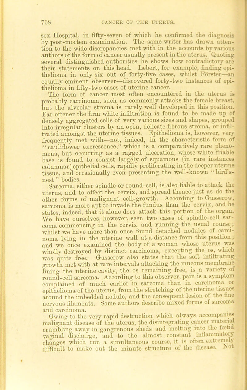 sex Hospital, in fifty-seven of which he confirmed, the diagnosis by post-mortem examination. The same writer has drawn atten- tion to the wide discrepancies met with in the accounts by various authors of the form of cancer usually present in the uterus. Quoting several distinguished authorities he shows how contradictory are their statements on this head. Lebert, for example, finding epi- thelioma in only six out of forty-five cases, whilst Forster—an equally eminent observer—discovered forty-two instances of epi- thelioma in fifty-two cases of uterine cancer. The form of cancer most often encountered in the uterus is probably carcinoma, such as commonly attacks the female breast, but the alveolar stroma is rarely well developed in this position. Far oftener the firm white infiltration is found to be made up of densely aggregated cells of very various sizes and shapes, grouped into irregular clusters by an open, delicate fibrous stroma, or infil- trated amongst the uterine tissues. Epithelioma is, however, very frequently met with—not, indeed, in the characteristic form of “ cauliflower excrescence,” which is a comparatively rare pheno- mena, but occurring as a ragged ulceration, whose white friable base is found to consist largely of squamous (in rare instances columnar) epithelial cells, rapidly proliferating in the deeper uterine tissue, and occasionally even presenting the well-known “bird’s- nest” bodies. Sarcoma, either spindle or round-cell, is also liable to attack the uterus, and to affect the cervix, and spread thence just as do the other forms of malignant cell-growth. According to Gusserow, sarcoma is more apt to invade the fundus than the cervix, and he states, indeed, that it alone does attack this portion of the organ. We have ourselves, however, seen two cases of spindle-cell sar- coma commencing in the cervix and running the usual course; whilst we have more than once found detached nodules of carci- noma lying in the uterine wall at a distance from this position; and we once examined the body of a woman whose uterus was wholly destroyed by distinct carcinoma, excepting the os. which was quite free. Glusserow also states that the soft infiltrating growth met with at rare intervals attacking the mucous membrane lining the uterine cavity, the os remaining free, is a variety of round-cell sarcoma. According to this observer, pain is a symptom complained of much earlier in sarcoma than in carcinoma or epithelioma of the uterus, from the stretching of the uterine tissues around the imbedded nodule, and the consequent lesion of the fine nervous filaments. Some authors describe mixed forms of sarcoma and carcinoma. Owing to the very rapid destruction which always accompanies malignant disease of the uterus, the disintegrating cancer material crumbling away in gangrenous sheds and melting into the foetid vaginal discharge, and to the almost constant inflammatory changes which run a simultaneous course, it is often extremely difficult to make out the minute structure of the disease. Aot