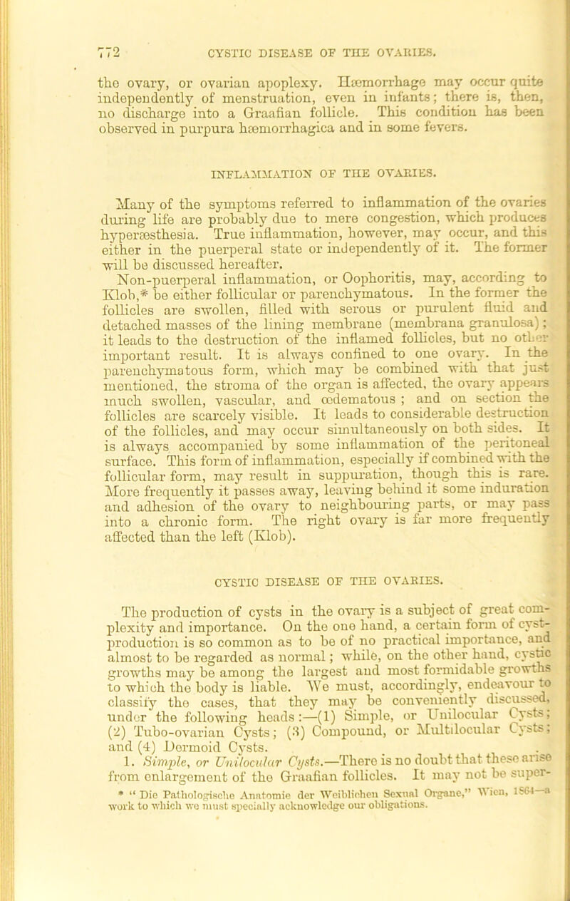 the ovary, or ovarian apoplexy. Hemorrhage may occur quite independently of menstruation, even in infants; there is, then, no discharge into a Graafian follicle. This condition has been observed in purpura htemorrhagica and in some fevers. IYTLA1I.MATIOX OF THE OVARIES. hinny of the symptoms referred to inflammation of the ovaries during life are probably due to mere congestion, which produces hyperesthesia. True inflammation, however, may occur, and this either in the puerperal state or independently of it. The former will be discussed hereafter. Non-puerperal inflammation, or Oophoritis, may, according to Klob,* be either follicular or parenchymatous. In the former the follicles are swollen, filled with serous or purulent fluid and detached masses of the lining membrane (membrana granulosa); it leads to the destruction of the inflamed follicles, but no other important result. It is always confined to one ovary. In the parenchymatous form, which may be combined with that just mentioned, the stroma of the organ is affected, the ovary appears much swollen, vascular, and oodematous ; and on section the follicles are scarcely visible. It leads to considerable destruction of the follicles, and may occur simultaneously on both sides. It is always accompanied by some inflammation of the peritoneal surface. This form of inflammation, especially if combined with the follicular form, may result in suppuration, though this is rare. More frequently it passes away, leaving behind it some induration and adhesion of the ovary to neighbouring parts, or may pass into a chronic form. The right ovary is far more frequently affected than the left (Klob). CYSTIC DISEASE OF THE OVARIES. The production of cysts in the ovary is a subject of great com- plexity and importance. On the one hand, a certain form of cyst- production is so common as to be of no practical importance, and almost to be regarded as normal; while, on the other hand, cystic growths may be among the largest and most formidable growths to which the body is liable. We must, accordingly, endeavour to classify the cases, that they may be conveniently discussed, under the following heads:—(1) Simple, or Unilocular Cysts; (2) Tubo-ovarian Cysts; (3) Compound, or Multiloeular Cysts; and (4) Dermoid Cysts. 1. Simple, or Unilocular Cysts.—There is no doubt that these arise from enlargement of the Graafian follicles. It may not be super- * “ Dio Palhologische Anatomic der Weiblicheu Sexual Organe,” A ien, ISOl a work to which we must specially acknowledge our obligations.