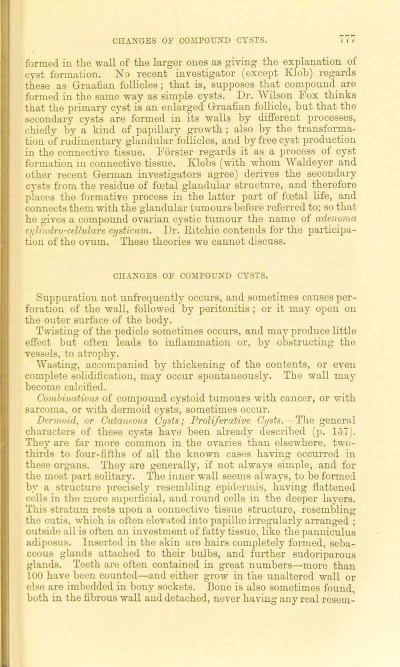 formed in the wall of the larger ones as giving the explanation of cyst formation. No recent investigator (except Klob) regards these as Graafian follicles; that is, supposes that compound are formed in the same way as simple cysts. Dr. Wilson Fox thinks that the primary cyst is an enlarged Graafian follicle, hut that the secondary cysts are formed in its walls by different processes, chiefly by a kind of papillary growth ; also by the transforma- tion of rudimentary glandular follicles, and by free cyst production in the connective tissue. Forster regards it as a process of cyst formation in connective tissue. Klebs (with whom Waldeyer and other recent German investigators agree) derives the secondary cysts fiom the residue of fcetal glandular structure, and therefore places the formative process in the latter part of fcetal life, and connects them with the glandular tumours before referred to; so that he gives a compound ovarian cystic tumour the name of adenoma ci/lindro-cellulare nysticum. Dr. Ritchie contends for the participa- tion of the ovum. These theories we cannot discuss. CHANGES OF COMPOUND CYSTS. Suppuration not unfrequentlv occurs, and sometimes causes per- foration of the wall, followed by peritonitis; or it may open on the outer surface of the body. Twisting of the pedicle sometimes occurs, and may produce little effect but often leads to inflammation or, by obstructing the vessels, to atrophy. Wasting, accompanied by thickening of the contents, or even complete solidification, may occur spontaneously. The wall may become calcified. Combinations of compound cystoid tumours with cancer, or with sarcoma, or with dermoid cysts, sometimes occur. Dermoid, or Cutaneous Cysts; Proliferative Cysts.—The general characters of these cysts have been already described (p. 157). They are far more common in the ovaries than elsewhere, two- thirds to four-fifths of all the known cases having occurred in these organs. They are generally, if not always simple, and for the most part solitary. The inner wall seems always, to be formed by a structure precisely resembling epidermis, having flattened cells in the more superficial, and round cells in the deeper layers. This stratum rests upon a connective tissue structure, resembling the cutis, which is often elevated into papillce irregularly arranged ; outside all is often an investment of fatty tissue, like the panniculus adiposus. Inserted in the skin are hairs completely formed, seba- ceous glands attached to their bulbs, and further sudoriparous glands. Teeth are often contained in great numbers—more than 100 have been counted—and either grow in the unaltered wall or else are imbedded in bony sockets. Bone is also sometimes found, both in the fibrous wall and detached, never having any real resein-