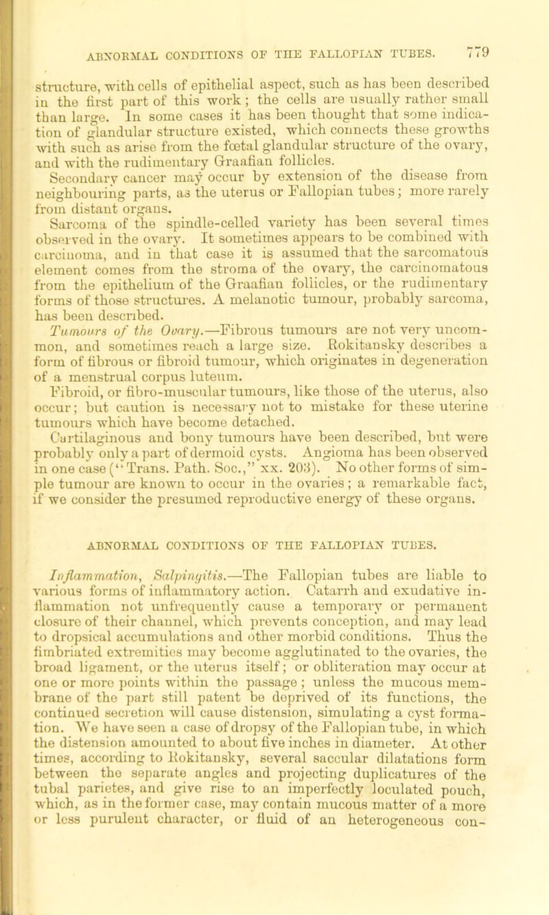 ABNORMAL CONDITION'S OF THE FALLOPIAN TUBES. structure, with cells of epithelial aspect, such as has been described in the first part of this work; the cells are usually rather small than large. In some cases it has been thought that some indica- tion of glandular structure existed, which connects these growths with such as arise from the foetal glandular structure of the ovary, and with the rudimentary Graafian follicles. Secondary cancer may occur by extension of the disease from neighbouring parts, as the uterus' or Fallopian tubes; more rarely from distant organs. Sarcoma of the spindle-celled variety has been several times observed in the ovary. It sometimes appears to be combined with carcinoma, and in that case it is assumed that the sarcomatous element comes from the stroma of the ovary, the carcinomatous from the epithelium of the Graafian follicles, or the rudimentary forms of those structures. A melanotic tumour, probably sarcoma, has been described. Tumours of the Ovary.—Fibrous tumours are not very uncom- mon, and sometimes reach a large size. Rokitansky describes a form of fibrous or fibroid tumour, which originates in degeneration of a menstrual corpus luteum. Fibroid, or fibro-muscular tumours, like those of the uterus, also occur; but caution is necessary not to mistake for these uterine tumours which have become detached. Cartilaginous and bony tumours have been described, but were probably only a part of dermoid cysts. Angioma has been observed in one case (“ Trans. Path. Soc.,” xx. 203). No other forms of sim- ple tumour are known to occur in the ovaries; a remarkable fact, if we consider the presumed reproductive energy of these organs. ABNORMAL CONDITIONS OF THE FALLOPIAN TUBES. Inflammation, Salpingitis.—The Fallopian tubes are liable to various forms of inflammatory action. Catarrh and exudative in- flammation not unfrequently cause a temporary or permauent closure of their channel, which prevents conception, and may lead to dropsical accumulations and other morbid conditions. Thus the fimbriated extremities may become agglutinated to the ovaries, the broad ligament, or the uterus itself; or obliteration may occur at one or more points within the passage ; unless the mucous mem- brane of the part still patent be deprived of its functions, the continued secretion will cause distension, simulating a cyst forma- tion. We have seen a case of dropsy of the Fallopian tube, in which the distension amounted to about five inches in diameter. At other times, according to Rokitansky, several saccular dilatations form between the separate angles and projecting duplicatures of the tubal parietes, and give rise to an imperfectly loculated pouch, which, as in the former case, may contain mucous matter of a more or less purulent character, or fluid of an heterogeneous con-