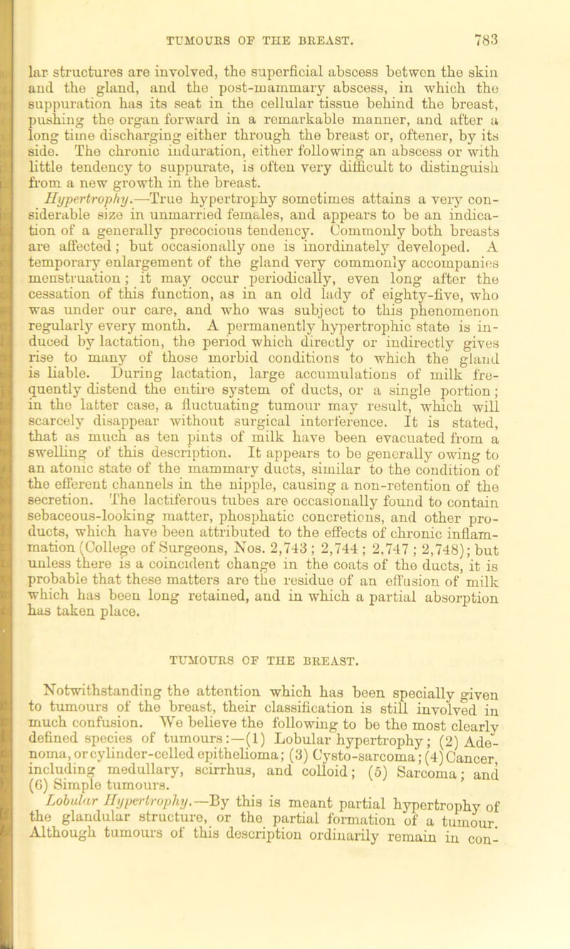 lar structures are involved, the superficial abscess betwon the skin and the gland, and the post-mammary abscess, in which the suppuration has its seat in the cellular tissue behind the breast, pushing the organ forward in a remarkable manner, and after a long time discharging either through the breast or, oftener, by its side. The chronic induration, either following an abscess or with little tendency to suppurate, is often very difficult to distinguish from a new growth in the breast. Hypertrophy.—-True hypertrophy sometimes attains a veiy con- siderable size in unmarried females, and appears to be an indica- tion of a generally precocious tendency. Commonly both breasts are affected; but occasionally one is inordinately developed. A temporary enlargement of the gland very commonly accompanies menstruation; it may occur periodically, even long after the cessation of this function, as in an old lady of eighty-five, who was under our care, and who was subject to this phenomenon regularly every month. A permanently hypertrophic state is in- duced by lactation, the period which directly or indirectly gives rise to many of those morbid conditions to which the gland is liable. During lactation, large accumulations of milk fre- quently distend the entire system of ducts, or a single portion ; in the latter case, a fluctuating tumour may result, which will scarcely disappear without surgical interference. It is stated, that as much as ten pints of milk have been evacuated from a swelling of this description. It appears to be generally owing to an atonic state of the mammary ducts, similar to the condition of the efferent channels in the nipple, causing a non-retention of the secretion. The lactiferous tubes are occasionally found to contain sebaceous-looking matter, phosphatic concretions, and other pro- ducts, which have been attributed to the effects of chronic inflam- mation (College of Surgeons, Nos. 2,743 ; 2,744 ; 2,747 ; 2,748); but unless there is a coincident change in the coats of the ducts, it is probable that these matters are the residue of an effusion of milk which has been long retained, and in which a partial absorption has taken place. TUMOUES OF THE BEEAST. Notwithstanding the attention which has been specially given to tumours of the breast, their classification is still involved in much confusion. We believe the following to be the most clearly defined species of tumours:—(1) Lobular hypertrophy; (2) Ade- noma, or cylinder-celled epithelioma; (3) Cysto-sarcoma; (4) Cancer including medullary, scirrhus, and colloid; (5) Sarcoma; and (6) Simple tumours. Lobular Hypertrophy.—By this is meant partial hypertrophy of the glandular structure, or the partial formation of a tumour Although tumours of this description ordinarily remain in con-