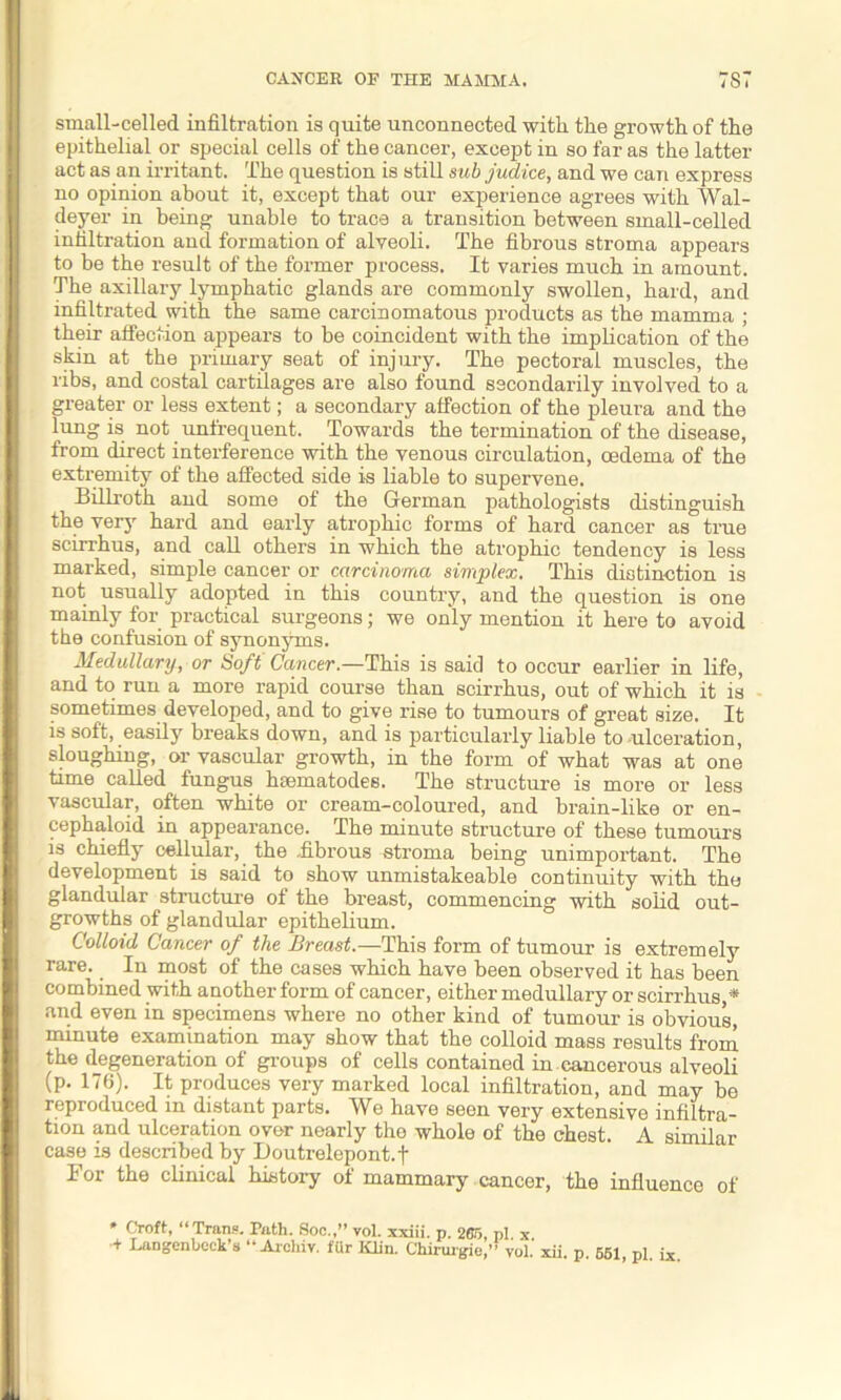 small-celled infiltration is quite unconnected with the growth of the epithelial or special cells of the cancer, except in so far as the latter act as an irritant. The question is still sub judice, and we can express no opinion about it, except that our experience agrees with Wal- deyer in being unable to trace a transition between small-celled infiltration and formation of alveoli. The fibrous stroma appears to he the result of the former process. It varies much in amount. The axillary lymphatic glands are commonly swollen, hard, and infiltrated with the same carcinomatous products as the mamma ; their affection appears to he coincident with the implication of the skin at the primary seat of injury. The pectoral muscles, the ribs, and costal cartilages are also found secondarily involved to a greater or less extent; a secondary affection of the pleura and the lung is not unfrequent. Towards the termination of the disease, from direct interference with the venous circulation, oedema of the extremity of the affected side is liable to supervene. Billroth and some of the German pathologists distinguish the very hard and early atrophic forms of hard cancer as true scirrhus, and call others in which the atrophic tendency is less marked, simple cancer or carcinoma simplex. This distinction is not usually adopted in this country, and the question is one mainly for practical surgeons; we only mention it here to avoid the confusion of synonyms. Medullary, or Soft Cancer.—This is said to occur earlier in life, and to run a more rapid course than scirrhus, out of which it is sometimes developed, and to give rise to tumours of great size. It is soft, easily breaks down, and is particularly liable to-ulceration, sloughing, or vascular growth, in the form of what was at one time called fungus hsematodes. The structure is more or less vascular, often white or cream-coloured, and brain-like or en- cephaloid in appearance. The minute structure of these tumours is chiefly cellular, the -fibrous stroma being unimportant. The development is said to show unmistakeable continuity with the glandular structure of the breast, commencing with solid out- growths of glandular epithelium. Colloid Cancer of the Breast.—This form of tumour is extremely rare. In most of the cases which have been observed it has been combined with another form of cancer, either medullary or scirrhus * and even in specimens where no other kind of tumour is obvious, minute examination may show that the colloid mass results from the degeneration of groups of cells contained in cancerous alveoli (p. 176). It produces very marked local infiltration, and may be reproduced in distant parts. We have seen very extensive infiltra- tion and ulceration over nearly the whole of the chest. A similar case is described by Doutrelepont.j- For the clinical history of mammary cancer, the influence of * Croft, “Trans. Path. Soc.,” vol. xxiii. p. 265, pi x •+ Langenbeck’s “Archiv. fUr Klin. Chirurgio,” vol.' xii. p. 561, pi. ix.