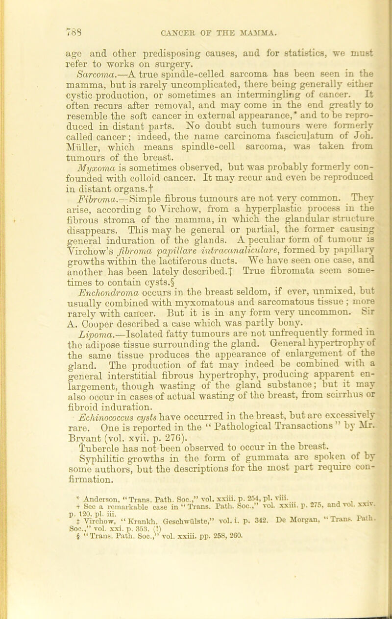 ago and other predisposing causes, and for statistics, we must refer to works on surgery. Sarcoma.—A true spindle-celled sarcoma has been seen in the mamma, hut is rarely uncomplicated, there being generally either cystic production, or sometimes an intermingling of cancer. It often recurs after removal, and may come in the end greatly to resemble the soft cancer in external appearance,* * * § and to be repro- duced in distant parts. No doubt such tumours were formerly called cancer; indeed, the name carcinoma fasciculi turn of Joh. Muller, which means spindle-cell sarcoma, was taken from tumours of the breast. Myxoma is sometimes observed, but was probably formerly con- founded with colloid cancer. It may recur and even be reproduced in distant organs.t Filroma.— Simple fibrous tumours are not very common. They arise, according to Virchow, from a hyperplastic process in the fibrous stroma of the mamma, in which the glandular structure disappears. This may be general or partial, the former causing general induration of the glands. A peculiar form of tumour is Virchow’s fibroma papillare iniracanahculare, formed by papillary growths within the lactiferous ducts. We have seen one case, and another has been lately described.! True fibromata seem some- times to contain cysts.§ Enchondroma occurs in the breast seldom, if ever, unmixed, but usually combined with myxomatous and sarcomatous tissue ; more rarely with cancer. But it is in any form very uncommon, sir A. Cooper described a case which was partly bony. Lipoma.—Isolated fatty tumours are not unfrequently formed in the adipose tissue surrounding the gland. General hypertrophy of the same tissue produces the appearance of enlargement of the gland. The production of fat may indeed be combined with a general interstitial fibrous hypertrophy, producing apparent en- largement, though wasting of the gland substance; but it may also occur in cases of actual wasting of the breast, from scirrhus or fibroid induration. Echinococcus cysts have occurred in the breast, but are excessively rare. One is reported in the “ Pathological Transactions ’ by Mr. Bryant (vol. xvii. p. 276). Tubercle has not been observed to occur in the breast. Syphilitic growths in the form of gummata are spoken of by some authors, but the descriptions for the most part require con- firmation. * Anderson, “Trans. Path. Soc.,” vol. xxiii. p. 254, pi. viil. i See a remarkable case in “ Trans. Path. Soc.,” vol. xxm. p. *.*5, and vol. xxi . p. 120, pi. iii. _ t> 4\ t Virchow, “Krankh. Gesclrwiilste,” vol. i. p. 342. De Morgan, 4 Trans. Tath. Soc.,” vol. xxi. p. 353. (?) § “Trans. Path. Soc.,” vol. xxiii. pp. 258, 260.