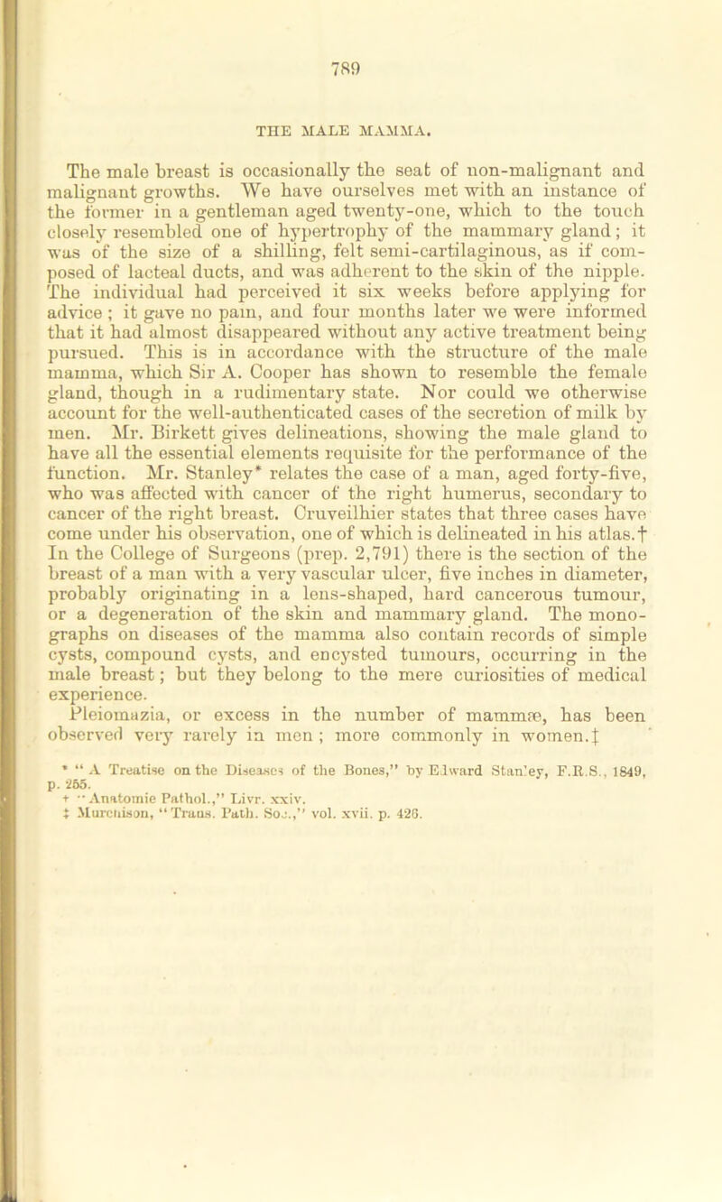 THE MALE MAMMA. The male breast is occasionally the seat of non-malignant and malignant growths. We have ourselves met with an instance of the former in a gentleman aged twenty-one, which to the touch closely resembled one of hypertrophy of the mammary gland; it was of the size of a shilling, felt semi-cartilaginous, as if com- posed of lacteal ducts, and was adherent to the skin of the nipple. The individual had perceived it six weeks before applying for advice ; it gave no pain, and four months later we were informed that it had almost disappeared without any active treatment being pui'sued. This is in accordance with the structure of the male mamma, which Sir A. Cooper has shown to resemble the female gland, though in a rudimentary state. Nor could we otherwise account for the well-authenticated cases of the secretion of milk by men. Mr. Birkett gives delineations, showing the male gland to have all the essential elements requisite for the performance of the function. Mr. Stanley* relates the case of a man, aged forty-five, who was affected with cancer of the right humerus, secondary to cancer of the right breast. Cruveilhier states that three cases have come under his observation, one of which is delineated in his atlas, t In the College of Surgeons (prep. 2,791) there is the section of the breast of a man with a very vascular ulcer, five inches in diameter, probably originating in a lens-shaped, hard cancerous tumour, or a degeneration of the skin and mammary gland. The mono- graphs on diseases of the mamma also contain records of simple cysts, compound cysts, and encysted tumours, occurring in the male breast; but they belong to the mere curiosities of medical experience. Pleiomazia, or excess in the number of mammfe, has been observed very rarely in men ; more commonly in women. J ’ “A Treatise on the Disease-! of the Bones,” by Eiward Stanley, F.R.S., 1849, p. 255. i- Anatomic Pathol.,” Livr. xxiv. t Mureiiison, “Trans. Path. Soj.,” vol. xvii. p. 42S.