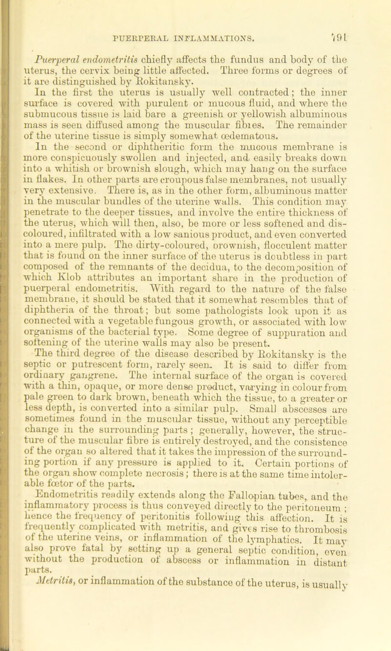 PUERPERAL INFLAMMATIONS. 191 Puerperal endometritis chiefly affects the fundus and body of the uterus, the cervix being little affected. Three forms or degrees of it are distinguished by Rokitansky. In the first the uterus is usually well contracted; the inner surface is covered with purulent or mucous fluid, and where the submucous tissue is laid bare a greenish or yellowish albuminous mass is seen diffused among the muscular fibies. The remainder of the uterine tissue is simply somewhat oedematous. In the second or diphtheritic form the mucous membrane is more conspicuously swollen and injected, and. easily breaks down into a whitish or brownish slough, which may hang on the surface in flakes. In other parts are croupous false membranes, not usually very extensive. There is, as in the other form, albuminous matter in the muscular bundles of the uterine walls. This condition may penetrate to the deeper tissues, and involve the entire thickness of the uterus, which will then, also, be more or less softened and dis- coloured, infiltrated with a low sanious product, and even converted into a mere pulp. The dirty-coloured, Drownish, flocculent matter that is found on the inner surface of the uterus is doubtless in part composed of the remnants of the decidua, to the decomposition of which Klob attributes an important share in the production of puerperal endometritis. With regard to the nature of the false membrane, it should be stated that it somewhat resembles that of diphtheria of the throat; but some pathologists look upon it as connected with a vegetable fungous growth, or associated with low organisms of the bacterial type. Some degree of suppuration and softening of the uterine walls may also be present. The third degree of the disease described by Rokitansky is the septic or putrescent form, rarely seen. It is said to differ from ordinary gangrene. The internal surface of the organ is covered with a thin, opaque, or more dense product, varying in colour from pale green to dark brown, beneath which the tissue, to a greater or less depth, is converted into a similar pulp. Small abscesses are sometimes found in the muscular tissue, without any perceptible change in the surrounding parts; generally, however, the struc- ture of the muscular fibre is entirely destroyed, and the consistence of the organ so altered that it takes the impression of the surround- ing portion if any pressure is applied to it. Certain portions of the organ show complete necrosis; there is at the same time intoler- able foetor of the parts. Endometritis readily extends along the Fallopian tubes, and the inflammatory process is thus conveyed directly to the peritoneum ; hence the frequency of peritonitis following this affection. It is frequently complicated with metritis, and gives rise to thrombosis of the uterine veins, or inflammation of the lymphatics. It may also prove fatal by setting up a general septic condition, oven without the production of abscess or inflammation in distant parts. Metritis, or inflammation of the substance of the uterus, is usuall y