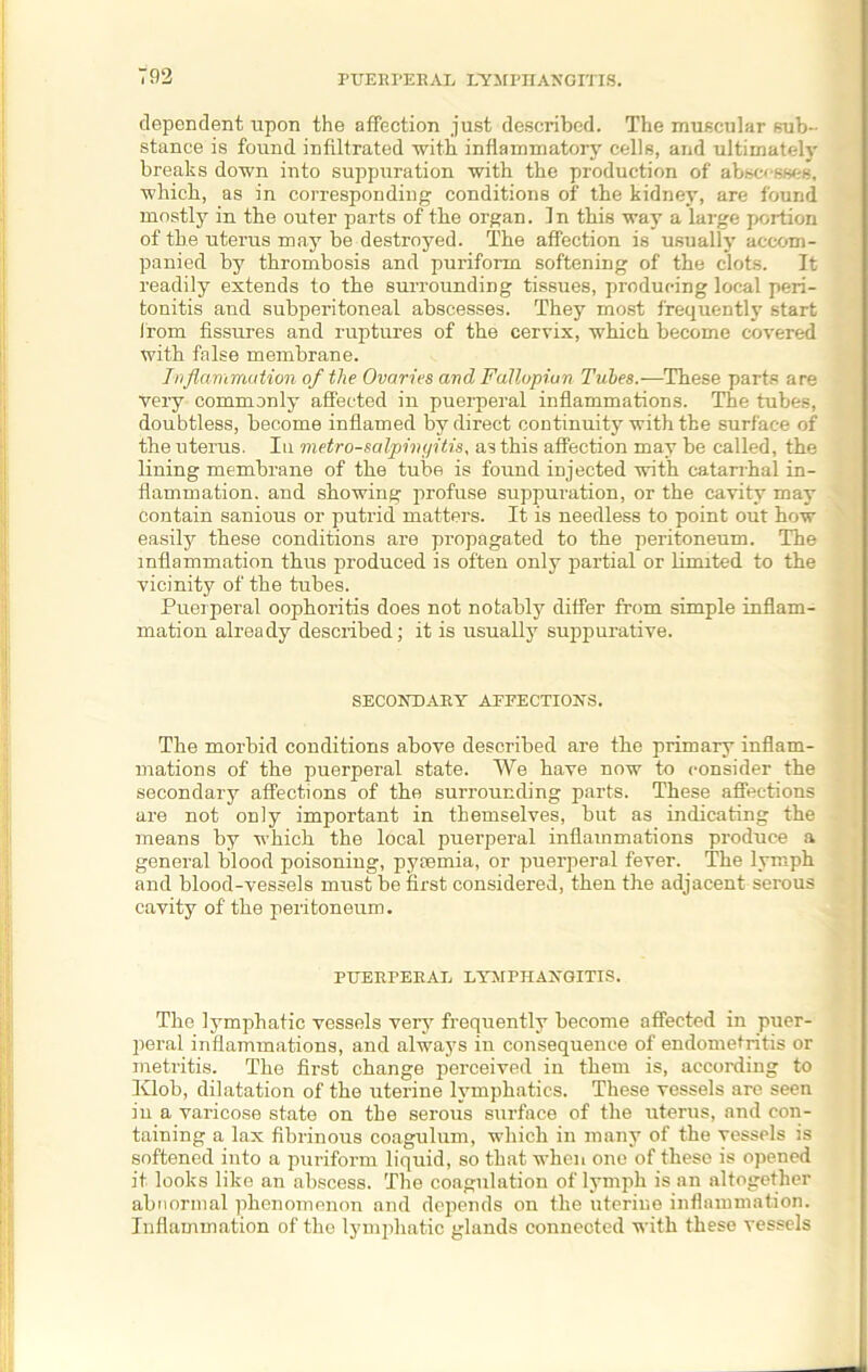 dependent upon the affection just described. The muscular sub- stance is found infiltrated 'with inflammatory cells, and ultimately breaks down into suppuration with the production of abscesses, which, as in corresponding conditions of the kidney, are found mostly in the outer parts of the organ. In this way a large portion of the uterus may be destroyed. The affection is usually accom- panied by thrombosis and puriform softening of the clots. It readily extends to the surrounding tissues, producing local peri- tonitis and subperitoneal abscesses. They most frequently start from fissures and ruptures of the cervix, which become covered with false membrane. Inflammation of the Ovaries ard Fallopian Tubes.—These parts are Very commonly affected in puerperal inflammations. The tubes, doubtless, become inflamed by direct continuity with the surface of the uterus. In metro-salpingitis, as this affection may be called, the lining membrane of the tube is found injected with catarrhal in- flammation. and showing profuse suppuration, or the cavity may contain sanious or putrid matters. It is needless to point out how easily these conditions are propagated to the peritoneum. The inflammation thus produced is often only partial or limited to the vicinity of the tubes. Puerperal oophoritis does not notably differ from simple inflam- mation already described; it is usually suppurative. SECONDARY AFFECTIONS. The morbid conditions above described are the primary inflam- mations of the puerperal state. We have now to consider the secondary affections of the surrounding parts. These affections are not only important in themselves, but as indicating the means by which the local puerperal inflammations produce a general blood poisoning, pyaemia, or puerperal fever. The lymph and blood-vessels must be first considered, then the adjacent serous cavity of the peritoneum. PUERPERAL LYMPHANGITIS. The lymphatic vessels very frequently become affected in puer- peral inflammations, and always in consequence of endometritis or metritis. The first change perceived in them is, according to lvlob, dilatation of the uterine lymphatics. These vessels are seen in a varicose state on the serous surface of the uterus, and con- taining a lax fibrinous coagulum, which in many of the vessels is softened into a puriform liquid, so that when one of these is opened it looks like an abscess. The coagulation of lymph is an altogether abnormal phenomenon and depends on the uterine inflammation. Inflammation of the lymphatic glands connected with these vessels