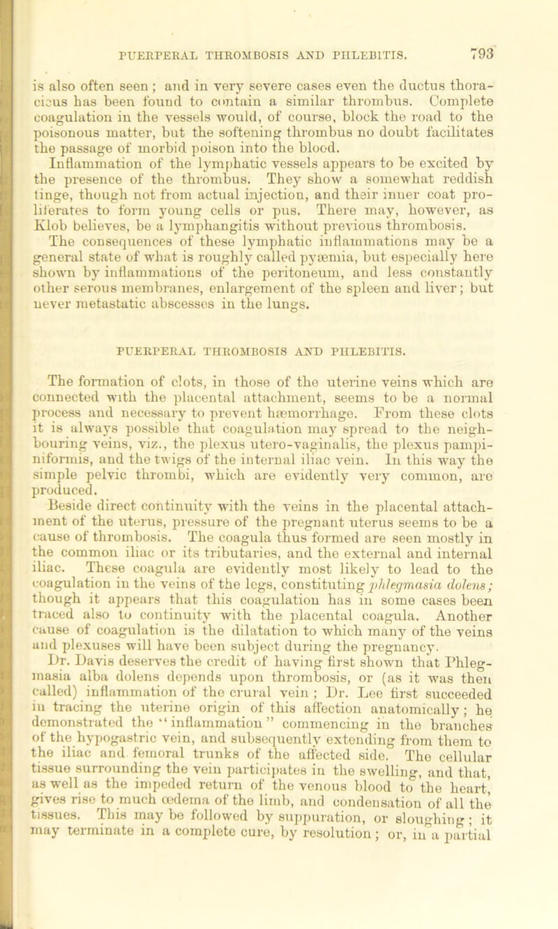 PUERPERAL THROMBOSIS AND PHLEBITIS. T93 is also often seen ; and in very severe cases even the ductus thora- cicus has been found to contain a similar thrombus. Complete coagulation in the vessels would, of course, block the road to the poisonous matter, but the softening thrombus no doubt facilitates the passage of morbid poison into the blood. Inflammation of the lymphatic vessels appears to be excited by the presence of the thrombus. They show a somewhat reddish tinge, though not from actual injection, and their inner coat pro- liferates to form young cells or pus. There may, however, as Klob believes, be a lymphangitis without previous thrombosis. The consequences of these lymphatic inflammations may be a general state of what is roughly called pyaemia, but especially here shown by inflammations of the peritoneum, and less constantly other serous membranes, enlargement of the spleen and liver; but never metastatic abscesses in the lungs. PUERPERAL THROMBOSIS AND PHLEBITIS. The formation of clots, in those of the uterine veins which are connected with the placental attachment, seems to be a normal process and necessary to prevent haemorrhage. Prom these clots it is always possible that coagulation may spread to the neigh- bouring veins, viz., the plexus utero-vaginalis, the plexus pampi- niformis, and the twigs of the internal iliac vein. In this way the simple pelvic thrombi, which are evidently very common, are produced. Beside direct continuity with the veins in the placental attach- ment of the uterus, pressure of the pregnant uterus seems to be a cause of thrombosis. The coagula thus formed are seen mostly in the common iliac or its tributaries, and the external and internal iliac. These coagula are evidently most likely to lead to the coagulation in the veins of the legs, constituting jildegmasia dolens; though it appears that this coagulation has in some cases been traced also to continuity with the placental coagula. Another cause of coagulation is the dilatation to which many of the veins and plexuses will have been subject during the pregnancy. Dr. Davis deserves the credit of having first shown that Phleg- masia alba dolens depends upon thrombosis, or (as it was then called) inflammation of the crural vein ; Dr. Lee first succeeded in tracing the uterine origin of this affection anatomically; he demonstrated the “ inflammation ” commencing in the branches of the hypogastric vein, and subsequently extending from them to the iliac and femoral trunks of the affected side. The cellular tissue surrounding the vein participates in the swelling, and that, as well as the impeded return of the venous blood to the heart’ gives rise to much cedema of the limb, and condensation of all the tissues. This may be followed by suppuration, or sloughing; it may terminate in a complete cure, by resolution; or, in a partial