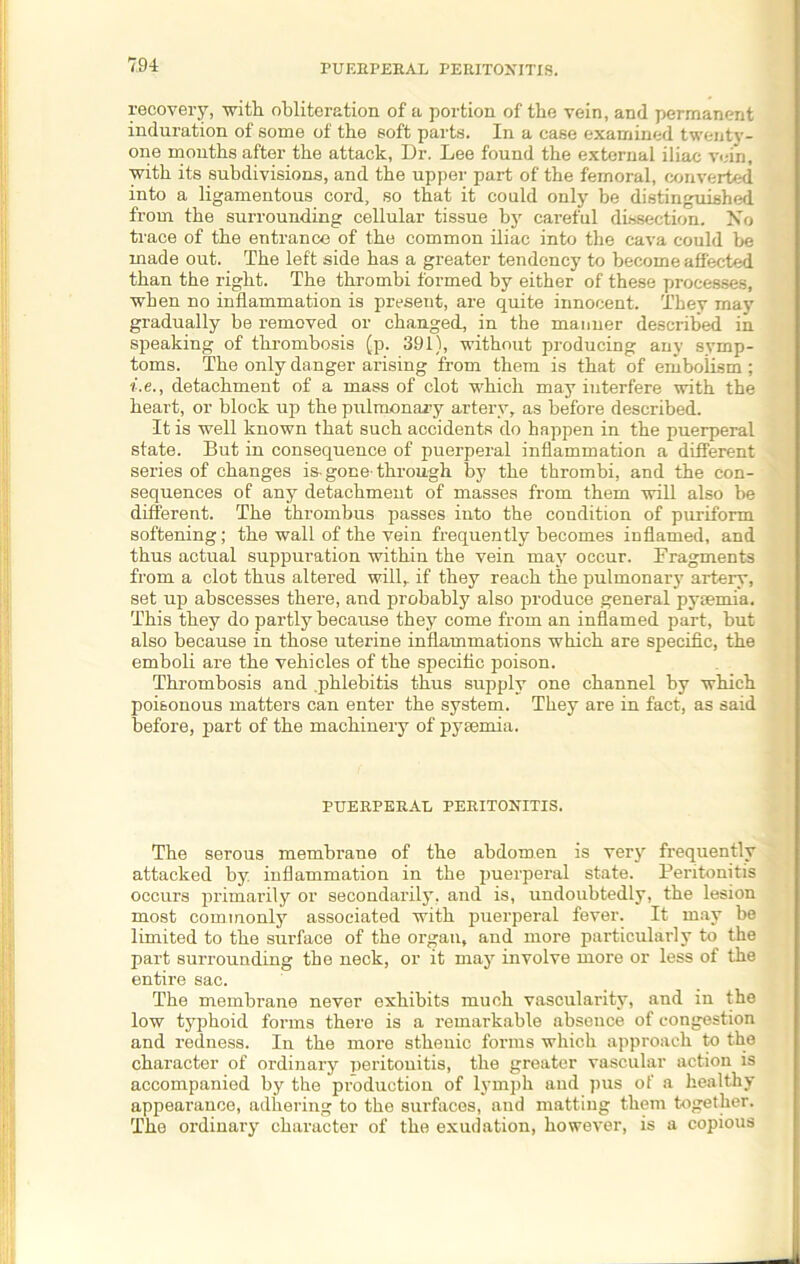 recovery, -with obliteration of a portion of tbe vein, and permanent induration of some of the soft parts. In a case examined twentv- one months after the attack, Dr. Lee found the external iliac vein, with its subdivisions, and the upper part of the femoral, converted into a ligamentous cord, so that it could only be distinguished from the surrounding cellular tissue by careful dissection. Xo trace of the entrance of the common iliac into the cava could be made out. The left side has a greater tendency to become affected than the right. The thrombi formed by either of these processes, when no inflammation is present, are quite innocent. They may gradually be removed or changed, in the manner described in speaking of thrombosis (p. 391), without producing any symp- toms. The only danger arising from them is that of embolism; i.e., detachment of a mass of clot which may interfere with the heart, or block up the pulmonary artery, as before described. It is well known that such accidents do happen in the puerperal state. But in consequence of puerperal inflammation a different series of changes is-gone-through by the thrombi, and the con- sequences of any detachment of masses from them will also be different. The thrombus passes into the condition of puriform softening ; the wall of the vein frequently becomes inflamed, and thus actual suppuration within the vein may occur. Fragments from a clot thus altered will, if they reach the pulmonary artery, set up abscesses there, and probably also produce general pysemia. This they do partly because they come from an inflamed part, but also because in those uterine inflammations which are specific, the emboli are the vehicles of the specific poison. Thrombosis and .phlebitis thus supply one channel by which poisonous matters can enter the system. They are in fact, as said before, part of the machinery of pysemia. PUERPERAL PERITONITIS. The serous membrane of the abdomen is very frequently attacked by inflammation in the puerperal state. Peritonitis occurs primarily or secondarily, and is, undoubtedly, the lesion most commonly associated with puerperal fever. It may be limited to the surface of the organ, and more particularly to the part surrounding the neck, or it may involve more or less of the entire sac. The membrane never exhibits much vascularity, and in the low typhoid forms there is a remarkable absence of congestion and redness. In the more sthenic forms which approach to the character of ordinary peritonitis, the greater vascular action is accompanied by the production of lymph and pus of a healthy appearance, adhering to the surfaces, and matting them together. The ordinary character of the exudation, however, is a copious