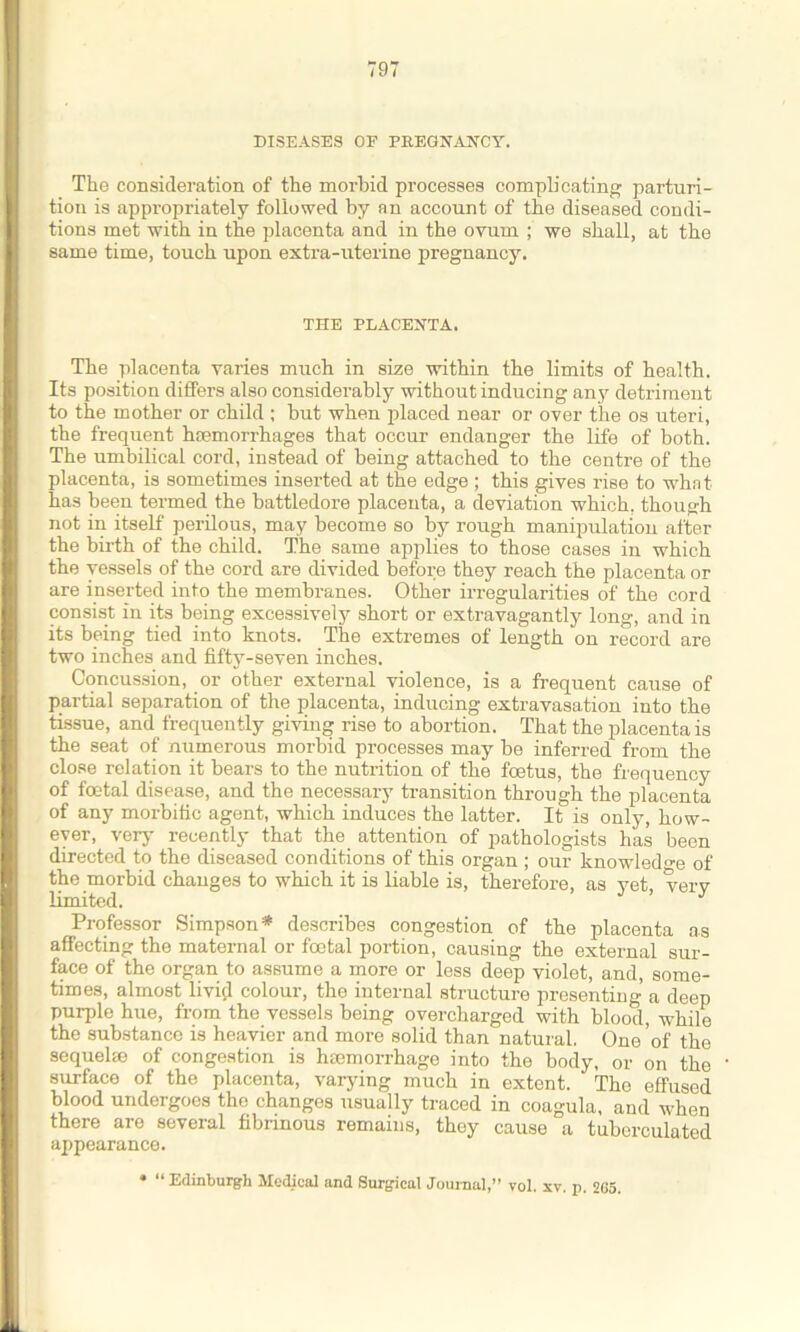 DISEASES OF PREGNANCY. The consideration of the morbid processes compb’cating parturi- tion is appropriately followed by an account of the diseased condi- tions met with in the placenta and in the ovum ; we shall, at the same time, touch upon extra-uterine pregnancy. THE PLACENTA. The placenta varies much in size within the limits of health. Its position differs also considerably without inducing any detriment to the mother or child ; but when placed near or over the os uteri, the frequent haemorrhages that occur endanger the life of both. The umbilical cord, instead of being attached to the centre of the placenta, is sometimes inserted at the edge ; this gives rise to what has been termed the battledore placenta, a deviation which, though not in itself perilous, may become so by rough manipulation after the birth of the child. The same applies to those cases in which the vessels of the cord are divided before they reach the placenta or are inserted into the membranes. Other irregularities of the cord consist in its being excessively short or extravagantly long, and in its being tied into knots. The extremes of length on record are two inches and fifty-seven inches. Concussion, or other external violence, is a frequent cause of partial separation of the placenta, inducing extravasation into the tissue, and frequently giving rise to abortion. That the placenta is the seat of numerous morbid processes may be inferred from the close relation it bears to the nutrition of the foetus, the frequency of foetal disease, and the necessary transition through the placenta of any morbific agent, which induces the latter. It is only, how- ever, very recently that the attention of pathologists has been directed to the diseased conditions of this organ ; our knowledge of the morbid changes to which it is liable is, therefore, as yet, very limited. ’ J Professor Simpson* describes congestion of the placenta as affecting the maternal or foetal portion, causing the external sur- face of the organ to assume a more or less deep violet, and, some- times, almost livid colour, the internal structure presenting- a deep purple hue, from the vessels being overcharged with blood, while the substance is heavier and more solid than natural. One ’of the sequelae of congestion is haemorrhage into the body, or on the surface of the placenta, varying much in extent. The effused blood undergoes the changes usually traced in coagula, and when there are several fibrinous remains, thoy cause a tubcrculated appearance. * “ Edinburgh Medical and Surgical Journal,” vol. xv. p. 265.