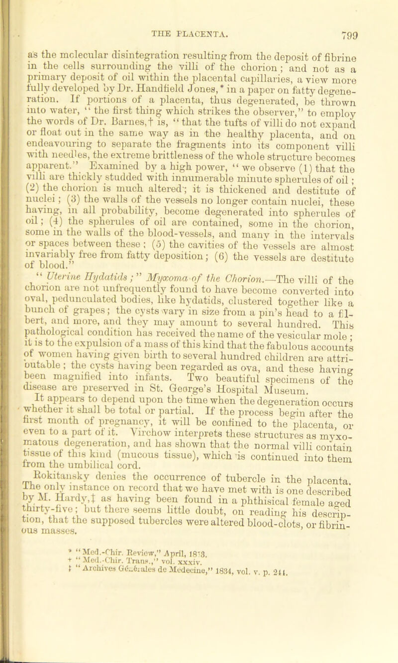 as the molecular disintegration resulting from the deposit of fibrine in the cells surrounding the villi of the chorion; and not as a primary deposit of oil within the placental capillaries, a view more fully developed by Dr. Handheld Jones, * in a paper on fatty degene- ration. If portions of a placenta, thus degenerated, be thrown into water, “ the first thing which strikes the observer,” to employ the words of Dr. Barnes, + is, “ that the tufts of villi do not expand or float out in the same way as in the healthy placenta, and on endeavouring to separate the fragments into its component villi with needles, the extreme brittleness of the whole structure becomes apparent.” Examined by a high power, “ we observe (1) that the villi are thickly studded with innumerable minute spherules of oil; (2) the chorion is much altered; it is thickened and destitute of nuclei; (3) the walls of the vessels no longer contain nuclei, these having, in all probability, become degenerated into spherules of oil; (4) the spherules of oil are contained, some in the chorion, some in the walls of the blood-vessels, and many in the intervals or spaces between these ; (5) the cavities of the vessels are almost invariably free from fatty deposition; (6) the vessels are destitute ol blood.” “ Uterine Hydatids Myaoma of the Chorion.—The villi of the chorion are not unfrequently found to have become converted into oval, pedunculated bodies, like hydatids, clustered together like a bunch of grapes; the cysts vary in size from a pin’s head to a fil- bert, and more, and they may amount to several hundred. This pathological condition has received the name of the vesicular mole • it is to the expulsion of a mass of this kind that the fabulous accounts ot women having given birth to several hundred children are attri- butable ; the cysts having been regarded as ova, and these having been magnified into infants. Two beautiful specimens of the disease are preserved in St. George’s Hospital Museum. It appears to depend upon the time when the degeneration occurs whether it shall be total or partial. If the process begin after the first month of pregnancy, it will be confined to the placenta or even to a part of it. Virchow interprets these structures as myxo- matous degeneration, and has shown that the normal villi contain tissue of this kind (mucous tissue), which is continued into them lrom the umbilical cord. Rokitansky denies the occurrence of tubercle in the placenta Ihe only instance on record that we have met with is one described by M. Hardy,l as having been found in a phthisical female ao-ed thirty-five; but there seems little doubt, on reading his descrin- tion, that the supposed tubercles were altered blood-clots or fibrin ous masses. * “Med.-Chir. Review, April, 18*3. t “ Med.-Chir. Tran*.,” vol. xxxiv. t “ Archives Gdndiales de Medeciue,” 1834, vol. v p 241