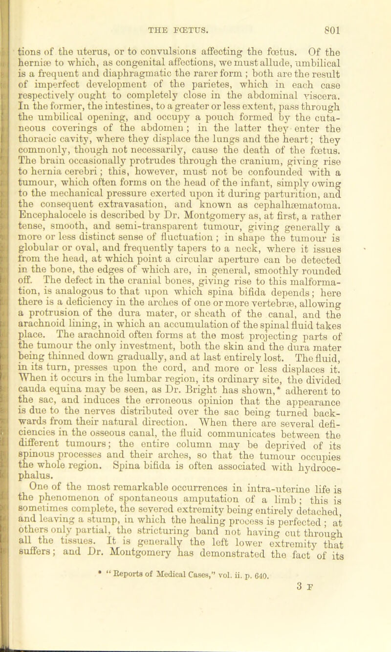 tions of the uterus, or to convulsions affecting the foetus. Of the hernia.1 to which, as congenital affections, we must allude, umbilical is a frequent and diaphragmatic the rarer form ; both are the result of imperfect development of the parietes, which in each case respectively ought to completely close in the abdominal viscera. In the former, the intestines, to a greater or less extent, pass through the umbilical opening, and occupy a pouch formed by the cuta- neous coverings of the abdomen ; in the latter they enter the thoracic cavity, where they displace the lungs and the heart; they commonly, though not necessarily, cause the death of the fcetus. The brain occasionally protrudes through the cranium, giving rise to hernia cerebri; this, however, must not be confounded with a tumour, which often forms on the head of the infant, simply owing to the mechanical pressure exerted upon it during parturition, and the consequent extravasation, and known as cephalhematoma. Encephalocele is described by Dr. Montgomery as, at first, a rather tense, smooth, and semi-transparent tumour, giving generally a more or less distinct sense of fluctuation; in shape the tumour is globular or oval, and frequently tapers to a neck, where it issues from the head, at which point a circular aperture can be detected in the bone, the edges of which are, in general, smoothly rounded off. The defect in the cranial bones, giving rise to this malforma- tion, is analogous to that upon which spina bifida depends; here there is a deficiency in the arches of one or more vertebrae, allowing a protrusion of the dura mater, or sheath of the canal, and the arachnoid lining, in which an accumulation of the spinal fluid takes place. The arachnoid often forms at the most projecting parts of the tumour the only investment, both the skin and the dura mater being thinned down gradually, and at last entirely lost. The fluid, in its turn, presses upon the cord, and more or less displaces it. When it occurs in the lumbar region, its ordinary site, the divided cauda equina may be seen, as Dr. Bright has shown,* adherent to the sac, and induces the erroneous opinion that the appearance is due to the nerves distributed over the sac being turned back- wards from their natural direction. When there are several defi- ciencies in the osseous canal, the fluid communicates between the different tumours; the entire column may be deprived of its spinous processes and their arches, so that the tumour occupies the whole region. Spina bifida is often associated with hydroce- phalus. One of the most remarkable occurrences in intra-uterine life is the phenomenon of spontaneous amputation of a limb ; this is sometimes complete, the severed extremity being entirely detached and leaving a stump, in which the healing process is perfected ; at others only partial, the stricturing band not having cut through all the tissues. It is generally the left lower extremity that suffers; and Dr. Montgomery has demonstrated the fact of its 3 F “ Reports of Medical Cases,” vol. ii. p. 640.