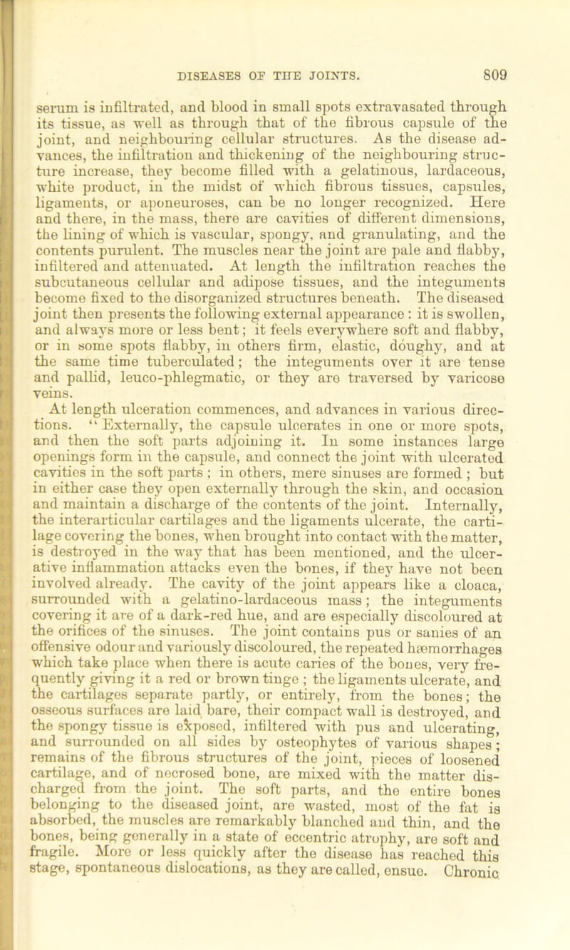 serum is infiltrated, and blood in small spots extravasated through its tissue, as ■well as through that of the fibrous capsule of the joint, and neighbouring cellular structures. As the disease ad- vances, the infiltration and thickening of the neighbouring struc- ture increase, they become filled ■with a gelatinous, lardaceous, ■white product, in the midst of which fibrous tissues, capsules, ligaments, or aponeuroses, can be no longer recognized. Here and there, in the mass, there are cavities of different dimensions, the lining of which is vascular, spongy, and granulating, and the contents purulent. The muscles near the joint are pale and flabby, infiltered and attenuated. At length the infiltration reaches the subcutaneous cellular and adipose tissues, and the integuments become fixed to the disorganized structures beneath. The diseased joint then presents the following external appearance : it is swollen, and always more or less bent; it feels everywhere soft and flabby, or in some spots flabby, in others firm, elastic, doughy, and at the same time tuberculated; the integuments over it are tense and pallid, leuco-phlegmatic, or they are traversed by varicose veins. At length ulceration commences, and advances in various direc- tions. “ Externally, the capsule ulcerates in one or more spots, and then the soft parts adjoining it. In some instances large openings form in the capsule, and connect the joint with ulcerated cavities in the soft parts ; in others, mere sinuses are formed ; but in either case they open externally through the skin, and occasion and maintain a discharge of the contents of the joint. Internally, the interarticular cartilages and the ligaments ulcerate, the carti- lage covering the bones, when brought into contact with the matter, is destroyed in the way that has been mentioned, and the ulcer- ative inflammation attacks even the bones, if they have not been involved already. The cavity of the joint appears like a cloaca, surrounded with a gelatino-lardaceous mass; the integuments covering it are of a dark-red hue, and are especially discoloured at the orifices of the sinuses. The joint contains pus or sanies of an offensive odour and variously discoloured, the repeated haemorrhages which take place when there is acute caries of the bones, very fre- quently giving it a red or brown tinge ; the ligaments ulcerate, and the cartilages separate partly, or entirely, from the bones; the osseous surfaces are laid bare, thoir compact wall is destroyed, and the spongy tissue is exposed, infiltered with pus and ulcerating, and surrounded on all sides by osteophytes of various shapes; remains of the fibrous structures of the joint, pieces of loosened cartilage, and of necrosed bone, are mixed with the matter dis- charged from the joint. The soft parts, and the entire bones belonging to the diseased joint, are wasted, most of the fat is absorbed, the muscles are remarkably blanched and thin, and the bones, being generally in a state of eccentric atrophy, are soft and fragile. More or less quickly after the disease has reached this stage, spontaneous dislocations, as they are called, ensue. Chronic