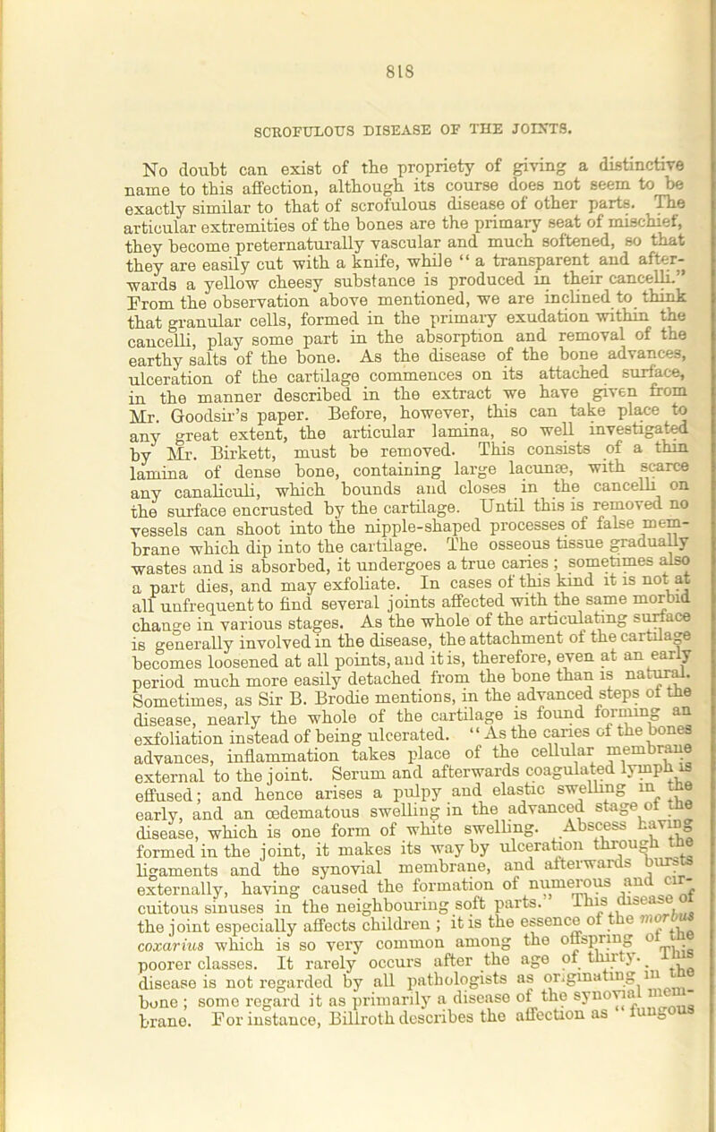 SCROFULOUS DISEASE OF THE JOIXTS. No doubt can exist of the propriety of giving a distinctive name to this affection, although its course does not seem to be exactly similar to that of scrofulous disease of other parts. ^ The articular extremities of the bones are the primary seat of mischief, they become preternaturally vascular and much softened, so that they are easily cut with a knife, whiie “ a transparent and after- wards a yellow cheesy substance is produced in their cancelli.'’ Prom the observation above mentioned, we are inclined to think that granular cells, formed in the primary exudation within the cancelli, play some part in the absorption and removal of the earthy salts of the bone. As the disease of the bone advances, ulceration of the cartilage commences on its attached surface, in the manner described in the extract we have given from Mr. Goodsir’s paper. Before, however, this can take place to any great extent, the articular lamina, so well investigated by Mr. Birkett, must be removed. This consists of a thin, lamina of dense bone, containing large lacunte, with scarce any canaliculi, which bounds and closes in the cancelli on the surface encrusted by the cartilage. Until this is removed no vessels can shoot into the nipple-shaped processes of false mem- brane which dip into the cartilage. The osseous tissue gradually wastes and is absorbed, it undergoes a true caries ; sometimes also a part dies, and may exfoliate. In cases of this kind it is not at all unfrequent to find several joints affected with the same morbid change in various stages. As the whole of the articulating surface is generally involved in the disease, the attachment of the cartilage becomes loosened at all points, aud it is, therefore, even at an early period much more easily detached from the bone than is natural. Sometimes, as Sir B. Brodie mentions, in the advanced steps of the disease, nearly the whole of the cartilage is found forming an exfoliation instead of being ulcerated. ‘ ‘ As the caries of the bones advances, inflammation takes place of the cellular membrane external to the joint. Serum and afterwards coagulated lympb is effused; and hence arises a pulpy and elastic swelling in tne early, and an cedematous swelling in the advanced stage ol tne disease, which is one form of white swelling. Abscess having formed in the joint, it makes its way by ulceration through the ligaments and the synovial membrane, and afterwards bursts externally, having caused the formation of numerous an ci cuitous sinuses iu the neighbouring soft parts. hhis 'ea the joint especially affects children ; it is the essence of the mur , coxarius which is so very common among the otispring o poorer classes. It rarely occurs after the age of flinty. . disease is not regarded by all pathologists as originating 111 bone ; some regard it as primarily a disease of the synovia - brane. For instance, Billroth describes the affection as o