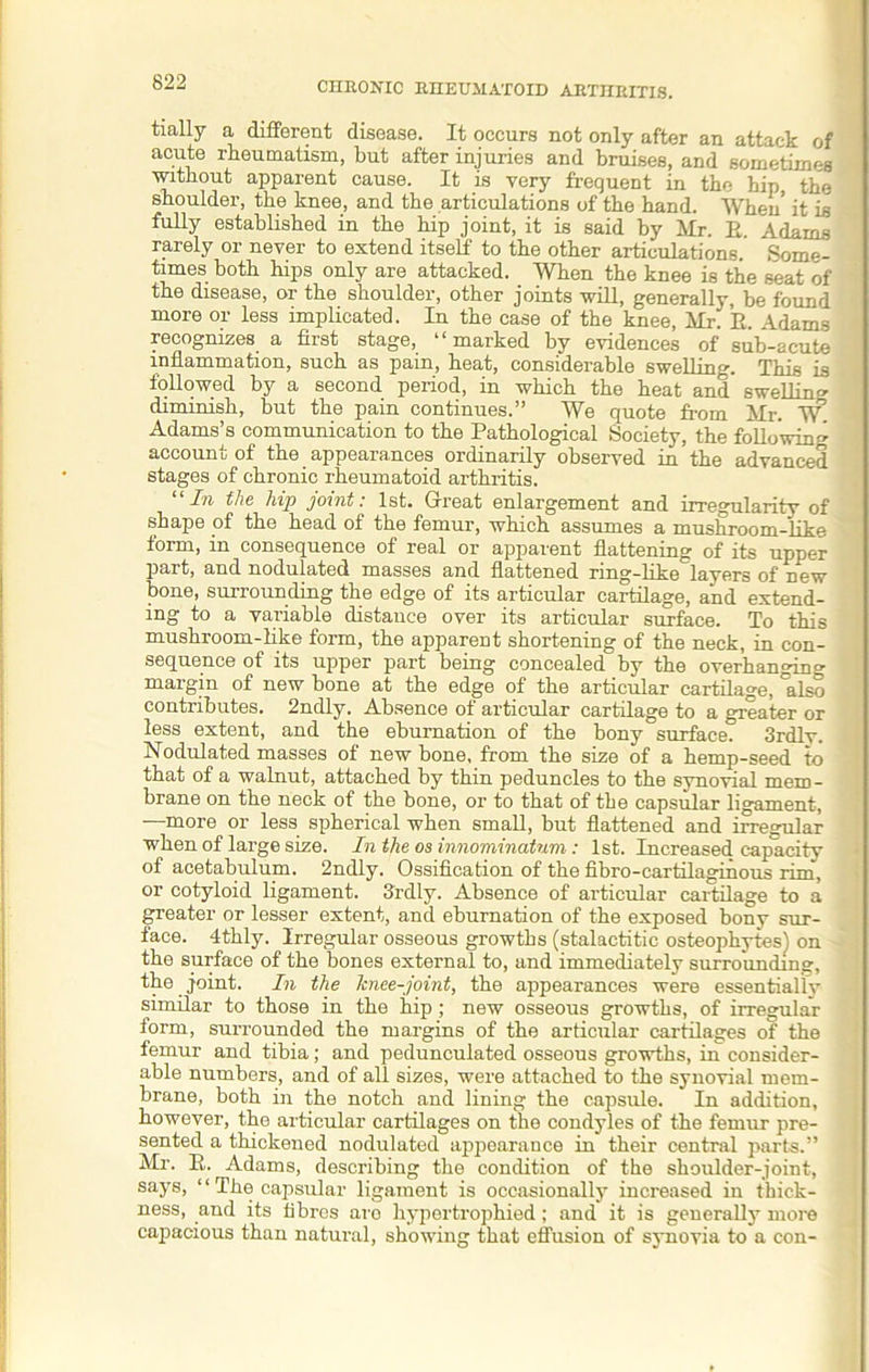 tially a different disease. It occurs not only after an attack of acute rheumatism, but after injuries and bruises, and sometimes without apparent cause. It is very frequent in the hip the shoulder, the knee, and the articulations of the hand. When' it is fully established in the hip joint, it is said by Mr. E. Adams rarely or never to extend itself to the other articulations. Some- times both hips only are attacked. When the knee is the seat of the disease, or the shoulder, other joints will, generally, be found more or less implicated. In the case of the knee, Mr. E. Adams recognizes a first stage, “marked by evidences of sub-acute inflammation, such as pain, heat, considerable swelling. This is followed by a second period, in which the heat and swelling diminish, but the pain continues.” We quote from Mr. ~SV Adams’s communication to the Pathological Society, the following account of the appearances ordinarily observed in the advanced stages of chronic rheumatoid arthritis. “In the hip joint: 1st. Great enlargement and irregularity of shape of the head of the femur, which assumes a mushroom-like form, in consequence of real or apparent flattening of its upper part, and nodulated masses and flattened ring-like layers of new bone, surrounding the edge of its articular cartilage, and extend- ing to a variable distance over its articular surface. To this mushroom-like form, the apparent shortening of the neck, in con- sequence of its upper part being concealed by the overhanging margin of new bone at the edge of the articular cartilage, °also contributes. 2ndly. Absence of articular cartilage to a greater or less extent, and the ebumation of the bony surface. 3rdlv. Nodulated masses of new bone, from the size of a hemp-seed to that of a walnut, attached by thin peduncles to the synovial mem- brane on the neck of the bone, or to that of the capsular ligament, —more or less spherical when small, but flattened and irregular when of large size. In the os innominatum: 1st. Increased capacity of acetabulum. 2ndly. Ossification of the fibro-cartilaginous rim, or cotyloid ligament. 3rdly. Absence of articular cartilage to a greater or lesser extent, and eburnation of the exposed bony sur- face. 4thly. Irregular osseous growths (stalactitic osteophytes) on the surface of the bones external to, and immediately surrounding, the joint. In the lcnee-joint, the appearances were essentiallv similar to those in the hip; new osseous growths, of irregular torm, surrounded the margins of the articular cartilages of the femur and tibia; and pedunculated osseous growths, in consider- able numbers, and of all sizes, were attached to the synovial mem- brane, both in the notch and lining the capsule. In addition, however, the articular cartilages on the condyles of the femur pre- sented a thickened nodulated appearance in their central parts.” Mr. E. Adams, describing the condition of the shoulder-joint, says, “ The capsular ligament is occasionally increased in thick- ness, and its fibres are hypertrophied; and it is generally more capacious than natural, showing that effusion of synovia to a con-