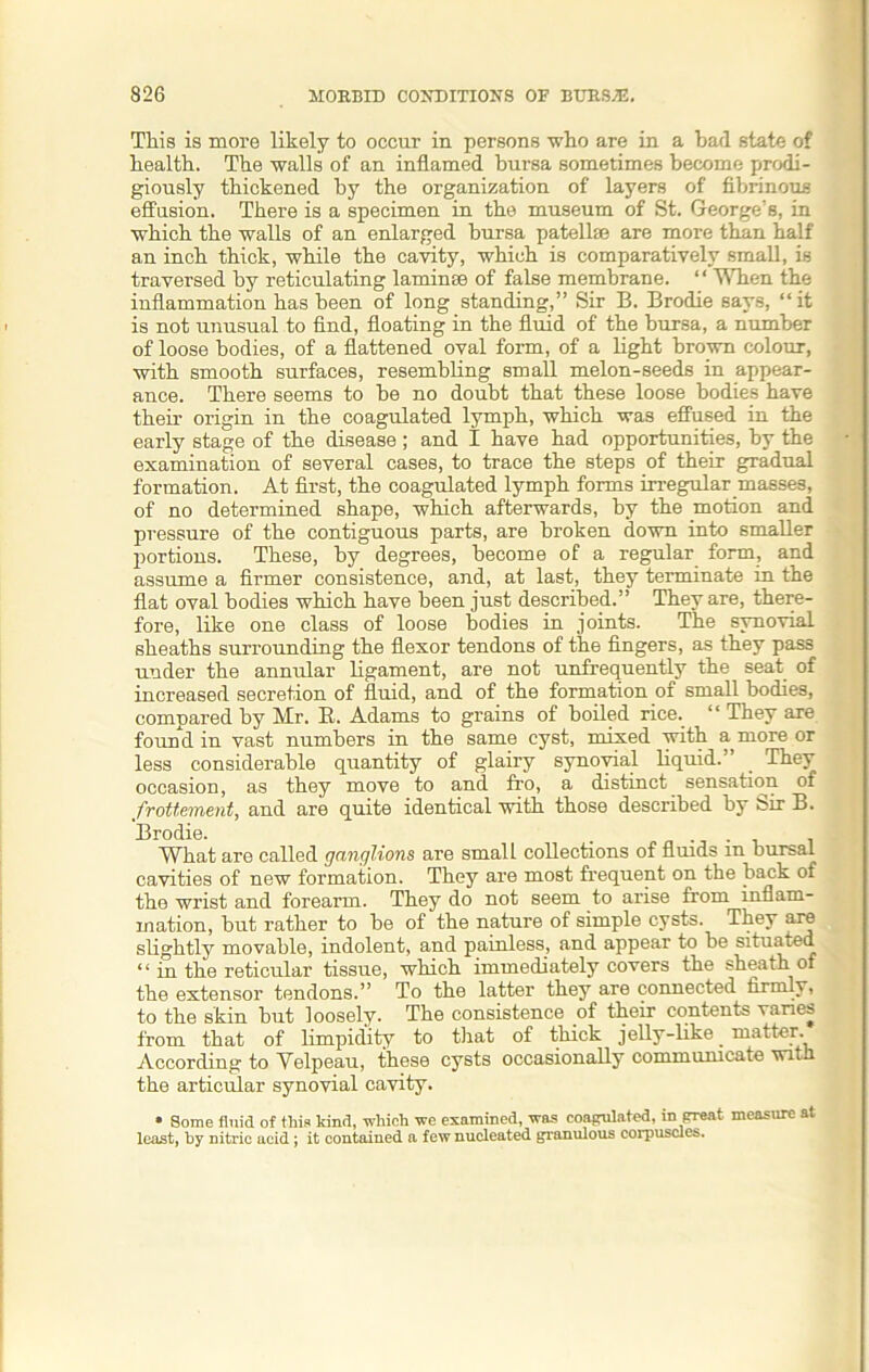 Tliis is more likely to occur in persons who are in a bad state of health. The walls of an inflamed bursa sometimes become prodi- giously thickened by the organization of layers of fibrinous effusion. There is a specimen in the museum of St. George’s, in which the walls of an enlarged bursa patellae are more than half an inch thick, while the cavity, which is comparatively small, is traversed by reticulating laminee of false membrane. “ When the inflammation has been of long standing,” Sir B. Brodie says, “it is not unusual to find, floating in the fluid of the bursa, a number of loose bodies, of a flattened oval form, of a light brown colour, with smooth surfaces, resembling small melon-seeds in appear- ance. There seems to be no doubt that these loose bodies have their origin in the coagulated lymph, which was effused in the early stage of the disease; and I have had opportunities, by the examination of several cases, to trace the steps of their gradual formation. At first, the coagulated lymph forms irregular masses, of no determined shape, which afterwards, by the motion and pressure of the contiguous parts, are broken down into smaller portions. These, by degrees, become of a regular form, and assume a firmer consistence, and, at last, they terminate in the flat oval bodies which have been just described.” They are, there- fore, like one class of loose bodies in joints. The synovial sheaths surrounding the flexor tendons of the fingers, as they pass under the annular ligament, are not unfrequently the seat of increased secretion of fluid, and of the formation of small bodies, compared by Mr. R. Adams to grains of boiled rice. “ They are found in vast numbers in the same cyst, mixed with a more or less considerable quantity of glairy synovial liquid.’ . They occasion, as they move to and fro, a distinct sensation of frottement, and are quite identical with those described by Sir B. Brodie. . . What are called ganglions are small collections of fluids m bursal cavities of new formation. They are most frequent on the back of the wrist and forearm. They do not seem to arise from inflam- mation, but rather to be of the nature of simple cysts. They are slightly movable, indolent, and painless, and appear to be situated “ in the reticular tissue, which immediately covers the sheath of the extensor tendons.” To the latter they are connected firmly, to the skin but loosely. The consistence .of their contents varies from that of limpidity to that of thick jelly-like. matter. According to Velpeau, these cysts occasionally communicate wit-i the articular synovial cavity. » Some fluid of this kind, which we examined, was coagulated, in great measure at least, by Ditric acid; it contained a few nucleated granulous corpuscles.