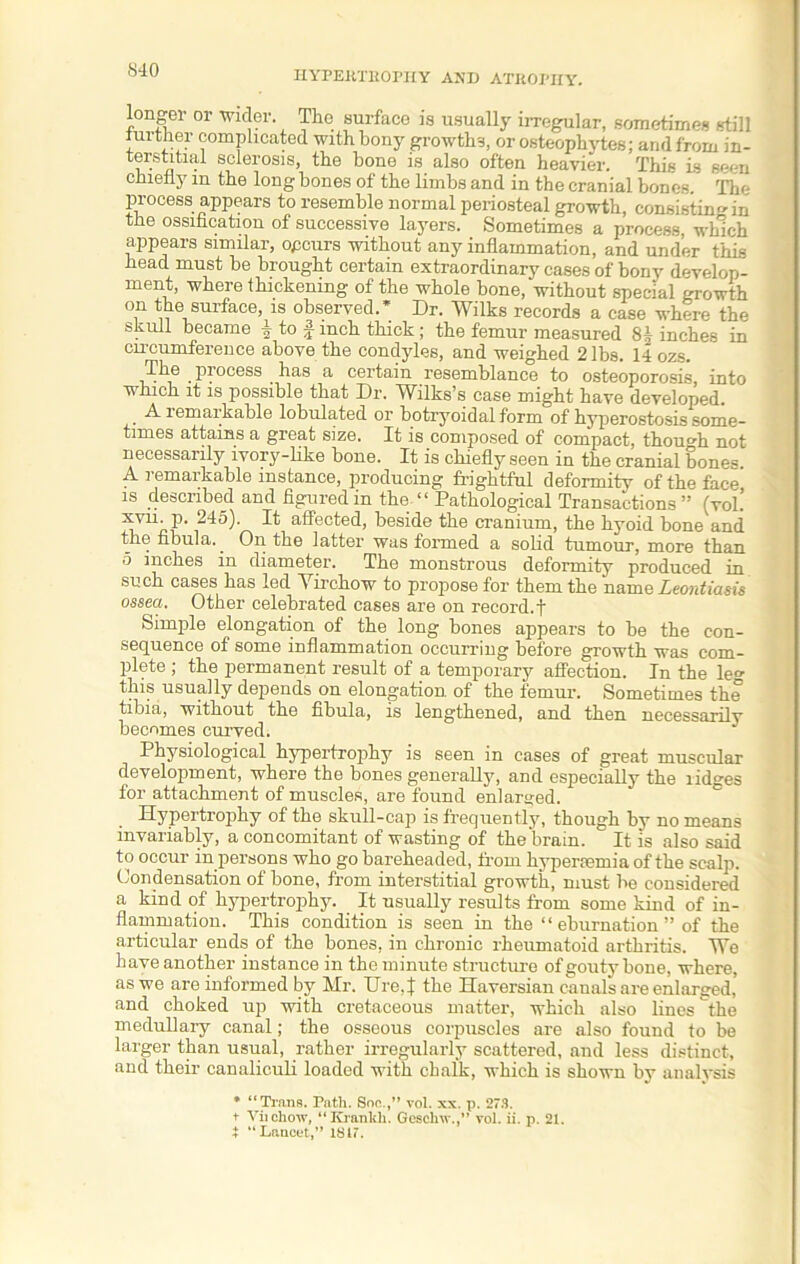 S40 Ion er or Wider. The surface is usually irregular, sometimes still turther complicated with bony growths, or osteophytes; and from in- • sclerosis> the bone is also often heavier. This is seen chiefly m the long bones of the limbs and in the cranial bones The process appears to resemble normal periosteal growth, consisting in the ossification of successive layers. Sometimes a process, which appears similar, opcurs without any inflammation, and under this head must be brought certain extraordinary cases of bony develop- ment, where thickening of the whole bone, without special growth on the surface, is observed.* Dr. Wilks records a case where the skull became i to ^ inch thick ; the femur measured 8| inches in circumference above the condyles, and weighed 2 lbs. 14 ozs. The piocess has a certain resemblance to osteoporosis, into which it is possible that Dr. Wilks’s case might have developed. A remarkable tabulated or botryoidal form of hyperostosis some- times attains a great size. It is composed of compact, though not necessarily ivory-like bone. It is chiefly seen in the cranial bones A remarkable instance, producing frightful deformity of the face is described and figured in the “ Pathological Transactions ” (vol! ■^u-P'■ 245). It affected, beside the cranium, the hyoid bone and the fibula. On the latter was formed a solid tumour, more than 5 inches in diameter. The monstrous deformity produced in such cases has led Virchow to propose for them the name Leontiasis ossea. Other celebrated cases are on record.! Simple elongation of the long bones appears to be the con- sequence of some inflammation occurring before growth was com- plete ; the permanent result of a temporary affection. In the le°- this usually depends on elongation of the lemur. Sometimes the tibia, without the fibula, is lengthened, and then necessarily becomes curved. Physiological hypertrophy is seen in cases of great muscular development, where the bones generally, and especially the ridges for attachment of muscles, are found enlarged. Hypertrophy of the skull-cap is frequently, though by no means invariably, a concomitant of wasting of the brain. It is also said to occur in persons who go bareheaded, from hypercemia of the scalp. Condensation of bone, from interstitial growth, must be considered a kind of hypertrophy. It usually results from some kind of in- flammation. This condition is seen in the “ eburnation ” of the articular ends of the bones, in chronic rheumatoid arthritis. We have another instance in the minute structure of gouty bone, where, as we are informed by Mr. Ure.J the Haversian canals are enlarged,’ and choked up with cretaceous matter, which also lines the medullary canal; the osseous corpuscles are also found to be larger than usual, rather irregularly scattered, and less distinct, and their canaliculi loaded with chalk, which is shown by analysis * “Trans. Path. Soo.,” vol. xx. p. 273. i “Lancet,” 1817.