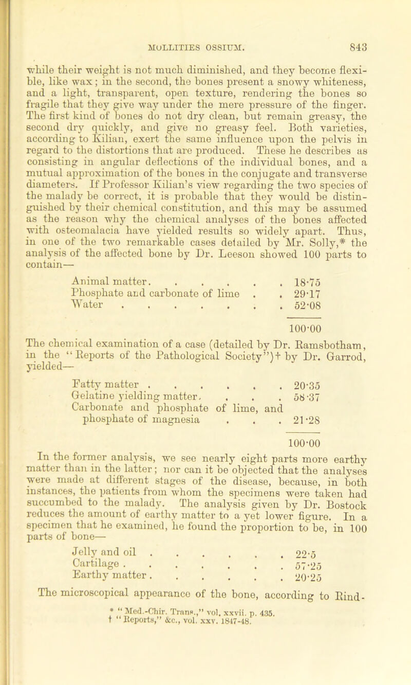 while their -weight is not much diminished, and they become flexi- ble, like wax; in the second, the bones present a snowy whiteness, and a light, transparent, open texture, rendering the bones so fragile that they give way under the mere pressure of the finger. The first kind of bones do not dry clean, but remain greasy, the second dry quickly, and give no greasy feel. Both varieties, according to Kilian, exert the same influence upon the pelvis in regard to the distortions that are produced. These he describes as consisting in angular deflections of the individual bones, and a mutual approximation of the bones in the conjugate and transverse diameters. If Professor Kilian’s view regarding the two species of the malady be correct, it is probable that they would be distin- guished by their chemical constitution, and this may be assumed as the reason why the chemical analyses of the bones affected with osteomalacia have yielded results so widely apart. Thus, in one of the two remarkable cases del ailed by Mr. Solly,* the analysis of the affected bone by Dr. Leeson showed 100 parts to contain— Animal matter. ..... 18-75 Phosphate and carbonate of lime . . 29-17 Water 52-08 100-00 The chemical examination of a case (detailed by Dr. Eamsbotham, in the “Reports of the Pathological Society”)! by Dr. Garrod, yielded— Patty matter 20-35 Gelatine yielding matter. . . . 58-37 Carbonate and phosphate of lime, and phosphate of magnesia . . .21-28 100-00 In the former analysis, we see nearly eight parts more earthy matter than in the latter; nor can it be objected that the analyses were made at different stages of the disease, because, in both instances, the patients from whom the specimens were taken had succumbed to the malady. The analysis given by Dr. Bostock reduces the amount of earthy matter to a yet lower figure. In a specimen that he examined, lie found the proportion to be, in 100 parts of bone— Jelly and oil ..... 22-5 Cartilage ! 57-25 Earthy matter 20-25 The microscopical appoaranco of the bone, according to Rind - * “ Med.-Chir. Trans.,” vol. xxvii. p. 435. t “ Reports,” &c., vol. xxv. 1847-4S.
