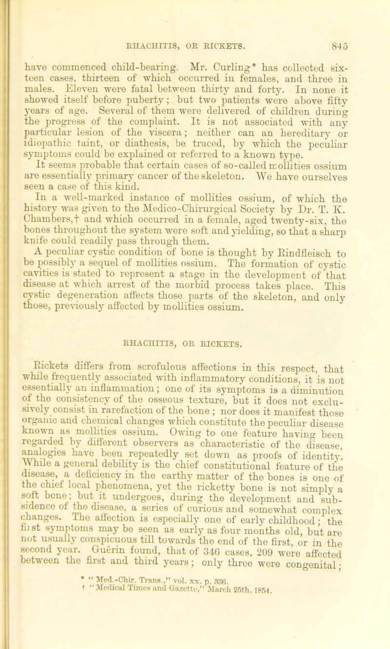 have commenced child-bearing, Mr. Curling* has collected six- teen cases, thirteen of which occurred in females, and three in males. Eleven were fatal between thirty and forty. In none it showed itself before puberty; but two patients were above fifty years of age. Several of them were delivered of children during the progress of the complaint. It is not associated with any particular lesion of the viscera; neither can an hereditary or idiopathic taint, or diathesis, be traced, by which the peculiar symptoms could be explained or referred to a known type. It seems probable that certain cases of so-called mollities ossium are essentially primary cancer of the skeleton. We have ourselves seen a case of this kind. In a well-marked instance of mollities ossium, of which the history was given to the Medico-Chirurgical Society by Dr. T. K. Chambers,! and which occurred in a female, aged twenty-six, the bones throughout the system were soft and yielding, so that a sharp knife could readily pass through them. A peculiar cystic condition of bone is thought by Rindfleisch to be possibly a sequel of mollities ossium. The formation of cystic cavities is stated to represent a stage in the development of that disease at which arrest of the morbid process takes place. This cystic degeneration affects those parts of the skeleton, and only those, previously affected by mollities ossium.. EHACHITIS, OR RICKETS. Rickets differs from scrofulous affections in this respect, that while frequently associated with inflammatory conditions, it is not essentiaUy an inflammation; one of its symptoms is a diminution of the consistency of the osseous texture, but it does not exclu- sively consist in rarefaction of the bone ; nor does it manifest those organic and chemical changes which constitute the peculiar disease known as mollities ossium. Owing to one feature having been regarded by different observers as characteristic of the disease, analogies have been repeatedly set down as proofs of identity’. While a general debility is the chief constitutional feature of the disease, a deficiency in the earthy matter of the bones is one of the chief local phenomena, yet the ricketty bone is not simply a soft bone; but it undergoes, during the development and sub- sidence of the disease, a series of curious and somewhat complex changes, ihe affection is especially one of early childhood; the fii st symptoms may be seen as early as four months old, but are not usually conspicuous till towards the end of the first, or in the second year. Guerin found, that of 346 cases, 209 were affected between tho first and third years; only three wore congenital; * “ Med.-Chir. Trans.,” vol. xx. p. 836. + “Medical Times and Gazette,” March 25th, 1851,