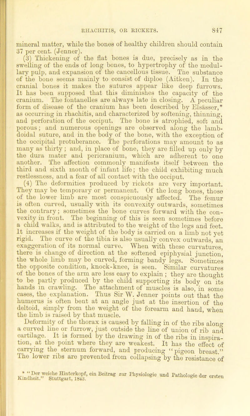 mineral matter, while the bones of healthy children should contain 37 per cent. (Jenner). (3) Thickening of the fiat bones is due, precisely as in the swelling of the ends of long hones, to hypertrophy of the medul- lary pulp, and expansion of the cancellous tissue. The substance of the bone seems mainly to consist of diploe (Aitken). In the cranial bones it makes the sutures appear like deep furrows. It has been supposed that this diminishes the capacity of the cranium. The fontanelles are always late in closing’. A peculiar form of disease of the cranium has been described by Elsasser,* as occurring in rhachitis, and characterized by softening, thinning, and perforation of the occiput. The bone is atrophied, soft and porous; and numerous openings are observed along the lamb- doidal suture, and in the body of the bone, with the exception of the occipital protuberance. The perforations may amount to as many as thirty ; and, in place of bone, they are filled up only by the dura mater and pericranium, which are adherent to one another. The affection commonly manifests itself between the third and sixth month of infant life; the child exhibiting much restlessness, and a fear of all contact with the occiput. (4) The deformities produced by rickets are very important. They may be temporary or permanent. Of the long bones, those of the lower limb are most conspicuously affected. The femur is often curved, usually with its convexity outwards, sometimes the contrary; sometimes the bone curves forward with the con- vexity in front. The beginning of this is seen sometimes before a child walks, and is attributed to the weight of the legs and feet. It increases if the weight of the body is carried on a limb not yet rigid. The curve of the tibia is also usually convex outwards, an exaggeration of its normal curve. When with these curvatures, there is change of direction at the softened epiphysial junction, the whole limb may be curved, forming bandy legs. Sometimes the opposite condition, knock-knee, is seen. Similar curvatures of the bones of the arm are less easy to explain ; they are thought to be partly produced by the child supporting its body on its hands in crawling. The attachment of muscles is also, in some cases, the explanation. Thus Sir W. Jenner points out that the humerus is often bent at an angle just at the insertion of the deltoid, simply from the weight of the forearm and hand, when the limb is raised by that muscle. Deformity of the thorax is caused by falling in of the ribs alon°- a curved line or furrow, just outside the hue of union of rib and cartilage. It is formed by the drawing in of the ribs in inspira- tion, at the point where they are weakest. It has the effect of carrying the sternum forward, and producing “ pigeon breast ” The lower ribs are prevented from collapsing by the resistance of ZUI Phy8iol°eie und Tatliologieder ersten