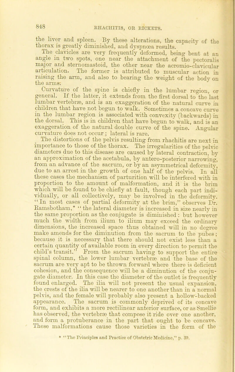 the liver and spleen. By these alterations, the capacity of the thorax is greatly diminished, and dyspnoea results. The clavicles are very frequently deformed, being bent at an angle in two spots, one near the attachment of the pectoralis major and sternomastoid, the other near the acromio-clavicular articulation. The former is attributed to muscular action in raising the arm, and also to bearing the weight of the body on the arms: Curvature of the spine is chiefly in the lumbar region, or general. If the latter, it extends from the first dorsal to the last lumbar vertebrae, and is an exaggeration of the natural curve iu children that have not begun to walk. Sometimes a concave curve in the lumbar region is associated with convexity (backwards) in the dorsal. This is in children that have begun to walk, and is an exaggeration of the natural double curve of the spine. Angular curvature does not occur ; lateral is rare. The distortions of the pelvis resulting from rhachitis are next in importance to those of the thorax. The irregularities of the pelvic diameters due to this disease are caused by lateral contraction, bv an ajjproximation of the acetabula, by antero-posterior narrowing, from an advance of the sacrum, or by an asymmetrical deformitv, due to an arrest in the growth of one half of the pelvis. In all these cases the mechanism of parturition will be interfered with in proportion to the amount of malformation, and it is the brim which will be found to be chiefly at fault, though each part indi- vidually, or all collectively, may be involved in the deformity. “In most cases of partial deformity at the brim,” observes Br. Ramsbotham,* “the lateral diameter is increased in size nearly in the same proportion as the conjugate is diminished : but however much the width from ilium to ilium may exceed the ordinary dimensions, the increased space thus obtained will in no degree make amends for the diminution from the sacrum to the pubes ; because it is necessary that there should not exist less than a certain quantity of available room in every direction to permit the child’s transit.” From the sacrum having to support the entire spinal column, the lower lumbar vertebrae and the base of the sacrum are very apt to be thrown forward where there is deficient cohesion, and the consequence will be a diminution of the conju- gate diameter. In this case the diameter of the outlet is frequently found enlarged. The ilia will not present the usual expansion, the crests of the ilia will be nearer to one another than in a normal pelvis, and the female will probably also present a hollow-backed appearance. The sacrum is commonly deprived of its concave form, and exhibits a more rectilinear anterior surface, or as Smellio has observed, the vertebrae that compose it ride over one another, and form a protuberance in the part that ought to be concave. These malformations causo those varieties in the form of the * “The Principles and Practice of Obstetric Medicine,” p. 39.