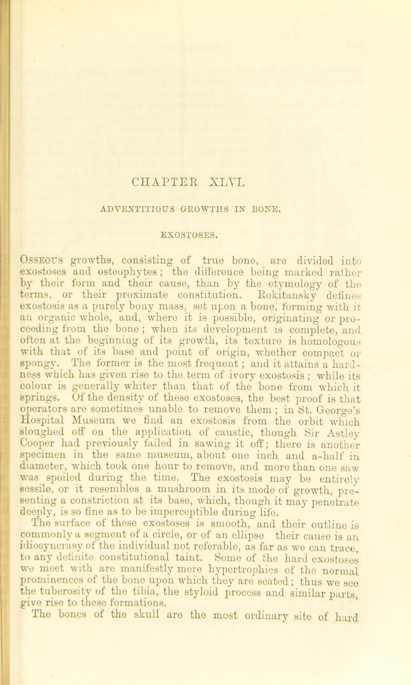 CHAPTER XLYI. ADVENTITIOUS GROWTHS IN BONE. EXOSTOSES. Osseous growths, consisting of true bone, are divided into exostoses and osteophytes ; the difference being marked raiher by their form and their cause, than by the etymology of the terms, or their proximate constitution. Rokitansky defines exostosis as a purely bony mass, set upon a hone, forming with it an organic whole, and, where it is possible, originating or pro- ceeding from the hone; when its development is complete, and often at the beginning of its growth, its texture is homologous with that of its base and point of origin, whether compact or spongy. The former is the most frequent; and it attains a hard- ness which has given rise to the term of ivory exostosis ; while its colour is generally whiter than that of the hone from which it springs. Of the density of these exostoses, the best proof is that operators are sometimes unable to remove them; in St. George’s Hospital Museum we find an exostosis from the orbit which sloughed off on the application of caustic, though Sir Astley Cooper had previously failed in sawing it off; there is another specimen in the same museum, about one inch and a-half in diameter, which took one hour to remove, and more than one saw was spoiled during the time. The exostosis may he entirely sessile, or it resembles a mushroom in its mode of growth, pre- senting a constriction at its base, which, though it may penetrate deeply, is so fine as to be imperceptible during life. The surface of these exostoses is smooth, and their outline is commonly a segment of a circle, or of an ellipse their cause is an idiosyncrasy of the individual not referable, as far as we can trace, to any definite constitutional taint. Some of the hard exostoses we meet with are manifestly mere hypertrophies of the normal prominences of the bone upon which they are seated; thus we see the tuberosity of the tibia, the styloid process and similar parts, give rise to these formations. The bones of the skull are the most ordinary site of hard