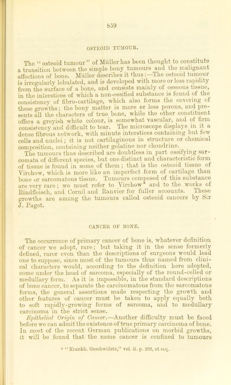 OSTEOID TUMOUR. The “ osteoid tumour” of Muller has been thought to constitute a transition between the simple bony tumours and the malignant affections of bone. Muller describes it thusThe osteoid tumour is irregularly lobulated, and is developed with moieorless lapidity from lie surface of a bone, and consists mainly of osseous tissue, in the interstices of which a non-ossified substance is found of the consistency of fibro-cartilage, which also forms the coveung of these growths; the bony matter is more or less porous, and. pre- sents all the characters of true bone, while the other constituent offers a greyish white colour, is somewhat vascular, and of firm consistency and difficult to tear. The microscope displays m it a dense fibrous network, with minute interstices containing but few cells and nuclei; it is not cartilaginous in structure or chemical composition, containing neither gelatine nor chondrine. The tumours thus described are doubtless in part ossifying sar- comata of different species, but one distinct and characteristic form of tissue is found in some of them ; that is the osteoid tissue ot Virchow, which is more like an imperfect form of cartilage than bone or sarcomatous tissue. Tumours composed of this substance are very rare; we must refer to Virchow* and to the works of Rindfleisch, and Oornil and Ranvier for fuller accounts. These growths are among the tumours called osteoid cancers by Sir J. Paget. CANCER OF BONE. The occurrence of primary cancer of bone is, whatever definition of cancer we adopt, rare; but taking it in the sense formerly defined, rarer even than the descriptions of surgeons would lead one to suppose, since most of the tumours thus named from clini- cal characters would, according to the definition here adopted, come under the head of sarcoma, especially of the round-celled or medullary form. As it is impossible, in the standard descriptions of bone cancer, to separate the carcinomatous from the sarcomatous forms, the general assertions made respecting the growth and other features of cancer must be taken to apply equally both to soft rapidly-growing forms of sarcoma, and to medullary carcinoma in the strict sense. Epithelial Oriyin of Cancer.—Another difficulty must be faced before we can admit the existence of true primary carcinoma of bone. In most of the recent German publications on morbid growths, it will be found that the name cancer is confined to tumours • “ Krankh. Geschwulste,” vol. ii. p. 292, et seq.