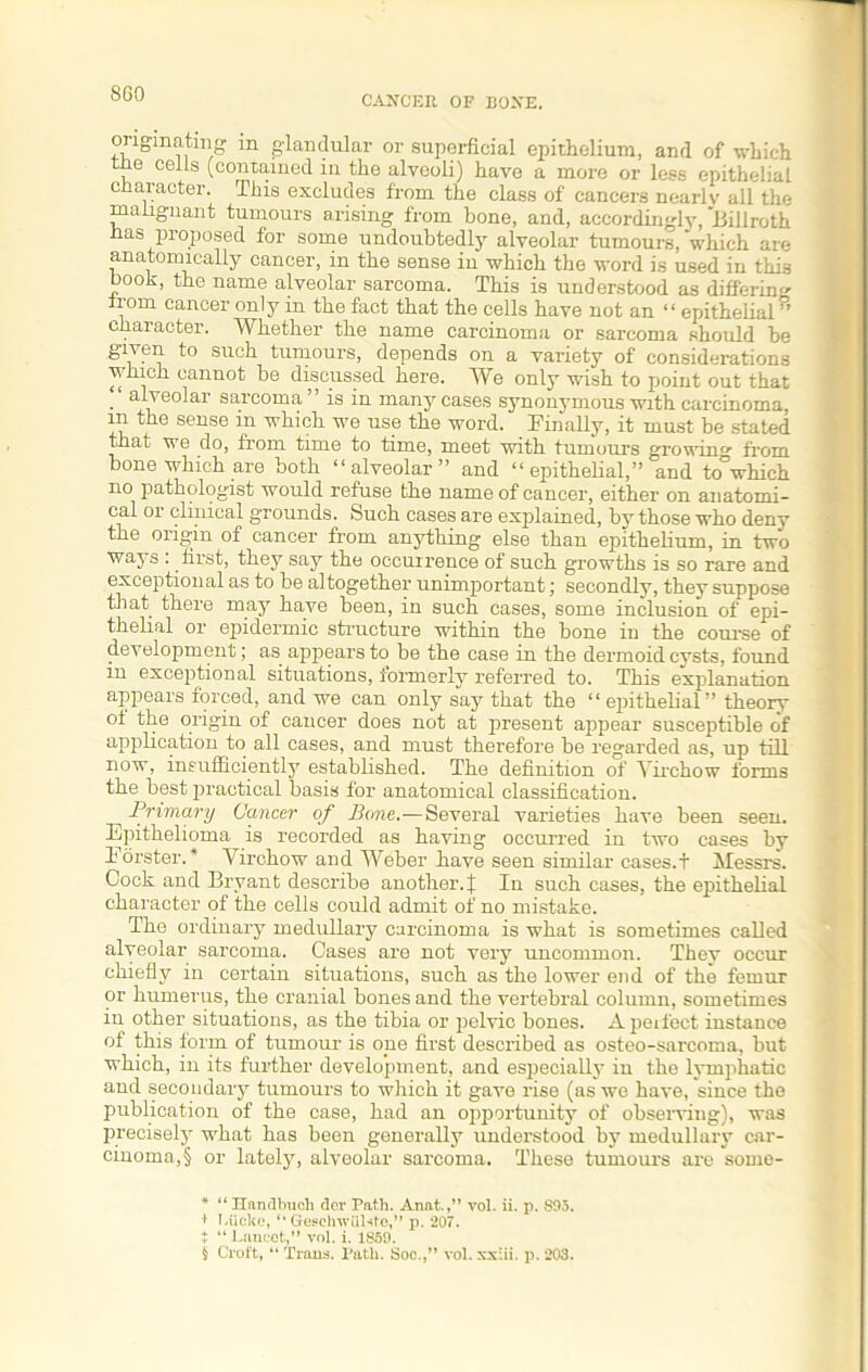 SCO CANCER OF BONE. originating in glandular or superficial epithelium, and of which tne cells (contained in the alveoli) have a more or less epithelial character. This excludes from the class of cancers nearly all the malignant tumours arising from bone, and, accordinglv, Billroth has proposed for some undoubtedly alveolar tumours, which are anatomically cancer, in the sense in which the word is used in this book, the name alveolar sarcoma. This is understood as differing from cancer only in the fact that the cells have not an “ epithelial” character. Whether the name carcinoma or sarcoma should be given to such tumours, depends on a variety of considerations which cannot be discussed here. We only wish to point out that ■ sarcoma ” is in many cases synonymous with carcinoma, in the sense in which we use the word. _ Finally, it must be stated that we do, from time to time, meet with tumours growing- from bone which are both “alveolar” and “epithelial,” and to°which no pathologist would refuse the name of cancer, either on anatomi- cal or clinical grounds. Such cases are explained, by those who deny the origin of cancer from anything else than epithelium, in two ways : first, they say the occurrence of such growths is so rare and exceptional as to be altogether unimportant; secondly, they suppose that there may have been, in such cases, some inclusion of epi- thelial or epidermic structure within the bone in the course of development; as^ appears to be the case in the dermoid cysts, found in exceptional situations, formerly referred to. This explanation appears forced, and we can only say that the “epithelial” theory o± the origin of cancer does not at present appear susceptible of application to all cases, and must therefore be regarded as, up till now, insufficiently established. The definition of Virchow forms the best practical basis for anatomical classification. Primary Cancer of Bone.—Several varieties have been seen. Epithelioma is recorded as having occurred in two cases by Forster.* * * § Virchow and Weber have seen similar cases.t Messrs. Cock and Bryant describe another. | In such cases, the epithelial character of the cells could admit of no mistake. The ordinary medullary carcinoma is what is sometimes called alveolar sarcoma. Cases are not very uncommon. They occur chiefly in certain situations, such as the lower end of the femur or humerus, the cranial bones and the vertebral column, sometimes in other situations, as the tibia or pelvic bones. Apeifect instance of this form of tumour is one first described as osteo-sarcoma, but which, in its further development, and especially in the lymphatic and secondary tumours to which it gave rise (as we have, since the publication of the case, had an opportunity of observing), was precisely what has been generally understood by medullary car- cinoma^ or lately, alveolar sarcoma. These tumours are some- * “ Ilanflbiich dor Path. Anat.,” vol. ii. p. S95. + 1-iicke, “ Geschwulsfe,” p. 207. $ “ Lancet,” vol. i. 1859. § Croft, “ Trans. Path. Soc.,” vol. xxiii. p. 203.
