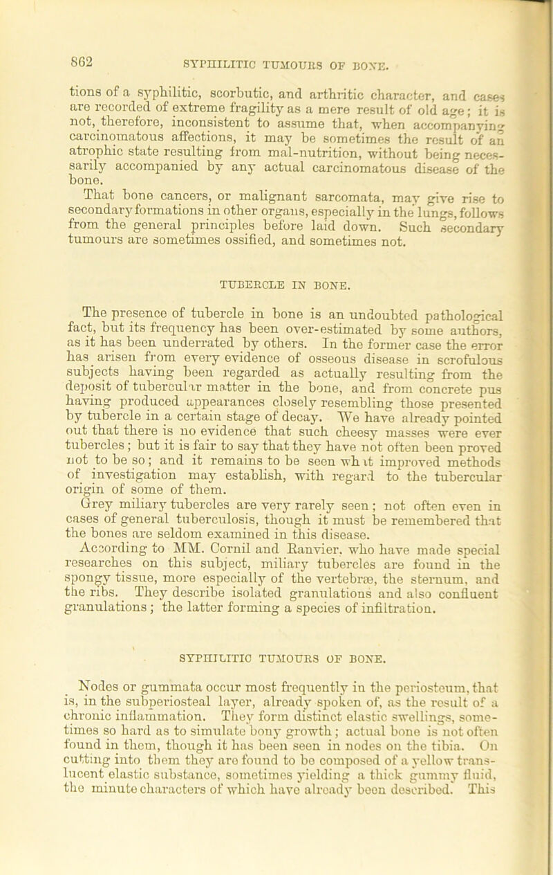 8G2 SYPHILITIC TUMOURS OF BOXE. tions of a syphilitic, scorbutic, and arthritic character, and cases are recorded of extreme fragility as a mere result of old age; it is not, therefore, inconsistent to assume that, when accompanying carcinomatous affections, it may he sometimes the result of an atrophic state resulting from mal-nutrition, without being neces- sarily accompanied by any actual carcinomatous disease of the bone. That bone cancers, or malignant sarcomata, may give rise to secondary formations in other organs, especially in the lungs, follows from the general principles before laid down. Such secondary tumours are sometimes ossified, and sometimes not. TUBERCLE IX BOXE. The presence of tubercle in bone is an undoubted pathological fact, but its frequency has been over-estimated by some authors, as it has been underrated by others. In the former case the error has arisen from every evidence of osseous disease in scrofulous subjects having been regarded as actually resulting from the deposit of tubercular matter in the bone, and from concrete pus having produced appearances closely resembling those presented by tubercle in a certain stage of decay. We have already pointed out that there is no evidence that such cheesv masses were ever tubercles; but it is fair to say that they have not often been proved not to be so; and it remains to be seen wh it improved methods of investigation may establish, with regard to the tubercular origin of some of them. Grey miliary tubercles are very rarely seen; not often even in cases of general tuberculosis, though it must be remembered that the bones are seldom examined in this disease. According to MM. Cornil and Eanvier, who have made special researches on this subject, miliary tubercles are found in the spongy tissue, more especially of the vertebrae, the sternum, and the ribs. They describe isolated granulations and also confluent granulations; the latter forming a species of infiltration. SYPHILITIC TUMOURS OF BOXE. Nodes or gummata occur most frequently in the periosteum, that is, in the subperiosteal layer, already spoken of, as the result of a chronic inflammation. They form distinct elastic swellings, some- times so hard as to simulate bony growth ; actual bone is not often found in them, though it has been seen in nodes on the tibia. On cutting into them they are found to be composed of a yellow trans- lucent elastic substance, sometimes yielding a thick gummy fluid, tho minute characters of which have already been described. This