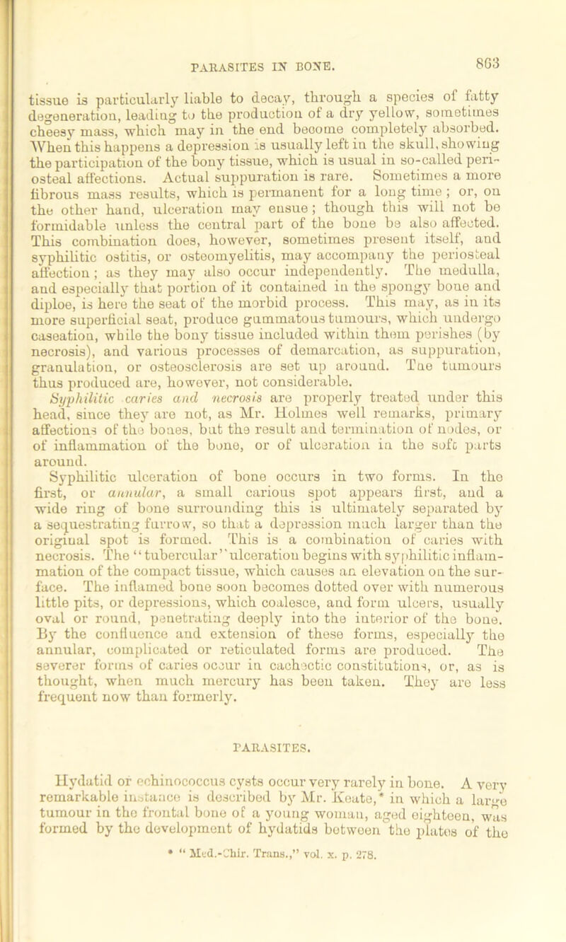 8G3 tissue is particularly liable to decay, through a species of fatty degeueratiou, leading to the production of a dry yellow, sometimes cheesy mass, which may in the end become completely absorbed. AYhen this happens a depression is usually left in the skull, showing the participation of the bony tissue, which is usual in so-called peri- osteal affections. Actual suppuration is rare. Sometimes a more fibrous mass results, which is permanent for a long time ; or, on the other hand, ulceration may ensue; though this will not be formidable unless the central part of the bone be also affected. This combination does, however, sometimes present itself', and syphilitic ostitis, or osteomyelitis, may accompany the periosteal affection; as they may also occur independently. The medulla, aud especially that portion of it contained in the spongy bone and diploe, is here the seat of the morbid process. This may, as in its more superficial seat, produce gummatous tumours, which undergo caseation, while the bony tissue included within them perishes (by necrosis), and various processes of demarcation, as suppuration, granulation, or osteosclerosis are set up around. Tne tumours thus produced are, however, not considerable. Syphilitic caries and necrosis are properly treated under this head, since they are not, as Mr. Holmes well remarks, primary affections of the bones, but the result and termination of nodes, or of inflammation of the bone, or of ulceration in the sofc parts around. Syphilitic ulceration of bone occurs in two forms. In the first, or annular, a small carious spot appears first, aud a wide ring of bone surrounding this is ultimately separated by a sequestrating furrow, so that a depression much larger than the original spot is formed. This is a combination of caries with necrosis. The “ tubercular ’' ulceration begins with syfihilitic inflam- mation of the compact tissue, which causes an elevation on the sur- face. The inflamed bone soon becomes dotted over with numerous little pits, or depressions, which coalesce, and form ulcers, usually oval or round, penetrating deeply into the interior of the bone. By the confluence and extension of these forms, especially the annular, complicated or reticulated forms are produced. The severer forms of caries occur in cachectic constitutions, or, as is thought, when much mercury has been taken. They are less frequent now than formerly. PARASITES. Hydatid or echinococcus cysts occur very rarely in bone. A very remarkable instance is described by Mr. Keate,* in which a lar^e tumour in the frontal bone of a young woman, aged eighteen, was formed by the development of hydatids bot ween the plates of the