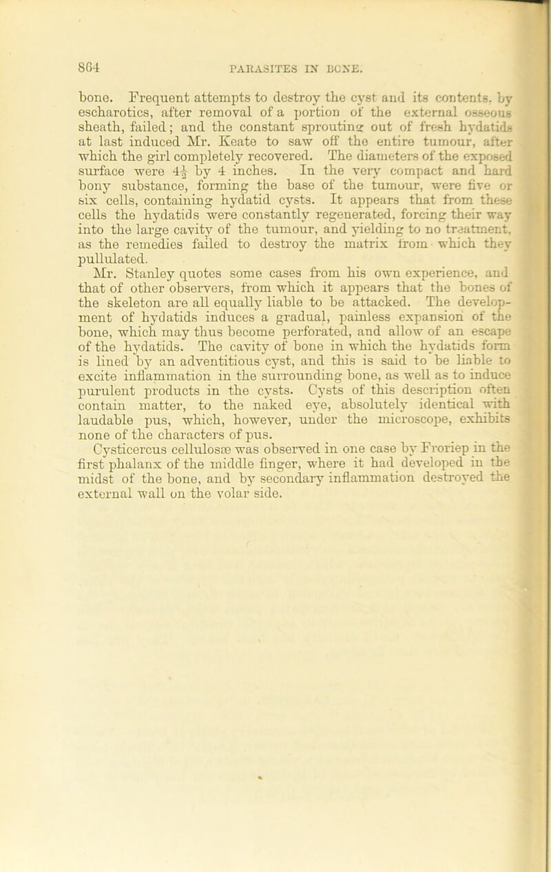 bone. Frequent attempts to destroy the cyst and its contents, by escharotics, after removal of a portion of the external osseous sheath, failed; and the constant sproutina: out of fresh hydatids at last induced Mr. Keate to saw off the entire tumour, after which the girl completely recovered. The diameters of the exposed surface were 44 by 4 inches. In the very compact and hard bony substance, forming the base of the tumour, were five or six cells, containing hydatid cysts. It appears that from these , cells the hydatids were constantly regenerated, forcing their way into the large cavity of the tumour, and yielding to no treatment, as the remedies failed to destroy the matrix lforn which they pullulated. Mr. Stanley quotes some cases from his own experience, and that of other observers, from which it appears that the bones of the skeleton are all equally liable to be attacked. The develop- ment of hydatids induces a gradual, painless expansion of the bone, which may thus become perforated, and allow of an escape of the hydatids. The cavity of bone in which the hydatids form is lined by an adventitious cyst, and this is said to be liable to excite inflammation in the surrounding bone, as well as to induce purulent products in the cysts. Cysts of this description often contain matter, to the naked eye, absolutely identical with laudable pus, which, however, under the microscope, exhibits none of the characters of pus. Cysticercus cellulosae was observed in one case by Froriep in the first phalanx of the middle finger, where it had developed in the midst of the bone, and by secondary inflammation destroyed the external wall on the volar side.