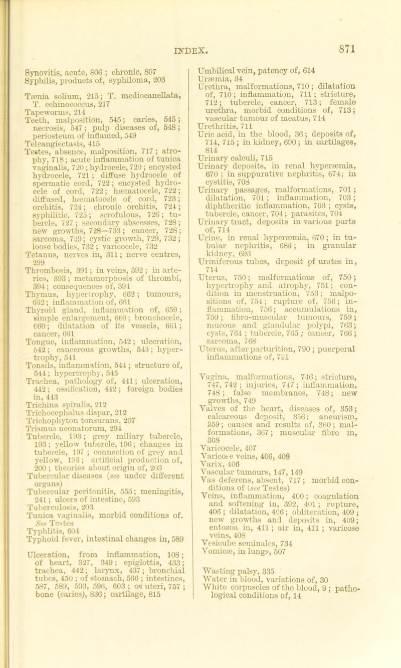 Synovitis, acute, S06 ; chronic, 807 Syphilis, products of, syphiloma, 203 Taenia solium, 213; T. mediocanellata, T. echinococcus, 217 Tapeworms, 214 Teeth, malposition, 545; caries, 645; necrosis, 547 ; pulp diseases of, 548; periosteum of inflamed, 549 Teleangiectasis, 415 Testes, absence, malposition, 717 ; atro- phy, 718; acute inflammation of tunica vaginalis, 720; hydrocele, 720; encysted hydrocele, 721; diffuse hydrocele of spermatic cord, 722; encysted hydro- cele of cord, 722; htematocele, 722; diffused, hcematocele of. cord, 723; orchitis, 724; chronic orchitis, 724; syphilitic, 725; scrofulous, 726; tu- bercle, 727; secondary abscesses, 728; new growths, 728—733; cancer, 728; sarcoma, 729; cystic growth, 729, 732; loose bodies, 732; varicocele, 732 Tetanus, nerves in, 311; nerve centres, 299 Thrombosis, 391; in veins, 392 ; in arte- ries, 393; metamorptiosis of thrombi, 394; consequences of, 394 Thymus, hypertrophy, 662; tumours, 662; inflammation of, 661 Thyroid gland, inflammation of, 659; simple enlargement, 660; bronchocele, 660; dilatation of its vessels, 661; cancer, 661 Tongue, inflammation, 542 ; ulceration, 642 ; cancerous growths, 543; hyper- trophy, 541 Tonsils, inflammation, 544; structure of, 544; hypertrophy, 545 Trachea, pathology of, 441; ulceration, 442; ossification, 442; foreign bodies in, 443 Trichina spiralis, 212 Trichocephalus dispar, 212 Trichophyton tonsurans, 207 Trismus neonatorum, 294 Tubercle, 193; grey miliary tubercle, 193; yellow tubercle, 196; changes in tubercle, 197 ; connection of grey and yellow, 198; artificial production of, 200; theories about origin of, 203 Tubercular diseases (see under different organs) Tubercular peritonitis, 555; meningitis, 241; ulcers of intestine, 693 Tuberculosis, 203 Tunica vaginalis, morbid conditions of. See TC'tcs Typhlitis, 601 Typhoid fever, intestinal changes in, 589 Ulceration, from inflammation, 108; of heart, 327, 349; epiglottis, 433; trachea, 442; larynx, 437; bronchial tubes, 450 ; of stomach, 566 ; intestines, 587, 589, 593, 596, 603 ; os uteri, 767 ; bone (caiies), 836; cartilage, 815 Umbilical vein, patency of, 614 Ureemia, 34 Urethra, malformations, 710 ; dilatation of, 710; inflammation, 711; stricture, 712; tubercle, cancer, 713; female urethra, morbid conditions of, 713; vascular tumour of meatus, 714 Urethritis, 711 Uric acid, in the blood, 36; deposits of, 714, 715; in kidney, 690; in cartilages, 814 Urinary calculi, 715 Urinary deposits, in renal hypertemia, 670 ; in suppurative nephritis, 674; in cystitis, 708 Urinary passages, malformations, 701; dilatation, 701; inflammation, 703 ; diphtheritic inflammation, 703 ; cysts, tubercle, cancer, 704; parasites, 704 Urinary tract, deposits in various parts of, 714 Urine, in renal hypertemia, 670; in tu- bular nephritis, 686; in granular kidney, 693 Uriniferous tubes, deposit of urates in, 714 Uterus, 750; malformations of, 760; hypertrophy and atrophy, 751; con- dition in menstruation, 753; malpo- sitions of, 754; rupture of, 756; in- flammation, 756; accumulations in, 769; fibro-muscular tumours, 759; mucous and glandular polypi, 763; cysts, 764 ; tubercle, 765 ; cancer, 766; sarcoma, 768 Uterus, after parturition, 790 ; puerperal inflammations of, 791 Vagina, malformations, 746; stricture, 747, 742 ; injuries, 747 ; inflammation, 748; false membranes, 748; new growths, 749 Valves of the heart, diseases of, 353; calcareous deposit, 356; aneurism, 359; causes and results of, 360; mal- formations, 367; muscular fibre in, 368 Varicooele, 407 Varicose veins, 406, 408 Varix, 406 Vascular tumours, 147,149 Vas deferens, absent, 717; morbid con- ditions of (see Testes) Veins, inflammation, 400; coagulation and softening in, 392, 401; rupture, 406; dilatation, 406; obliteration, 409 ; now growths and deposits in, 409; entozoa in, 411 ; air in, 411 ; varicose veins, 408 Vesiculee ecminales, 734 Vomicm, in lungs, 507 Wasting palsy, 335 Water in blood, variations of, 30 White coipuncles of the blood, 9 ; patho- logical conditions of, 14