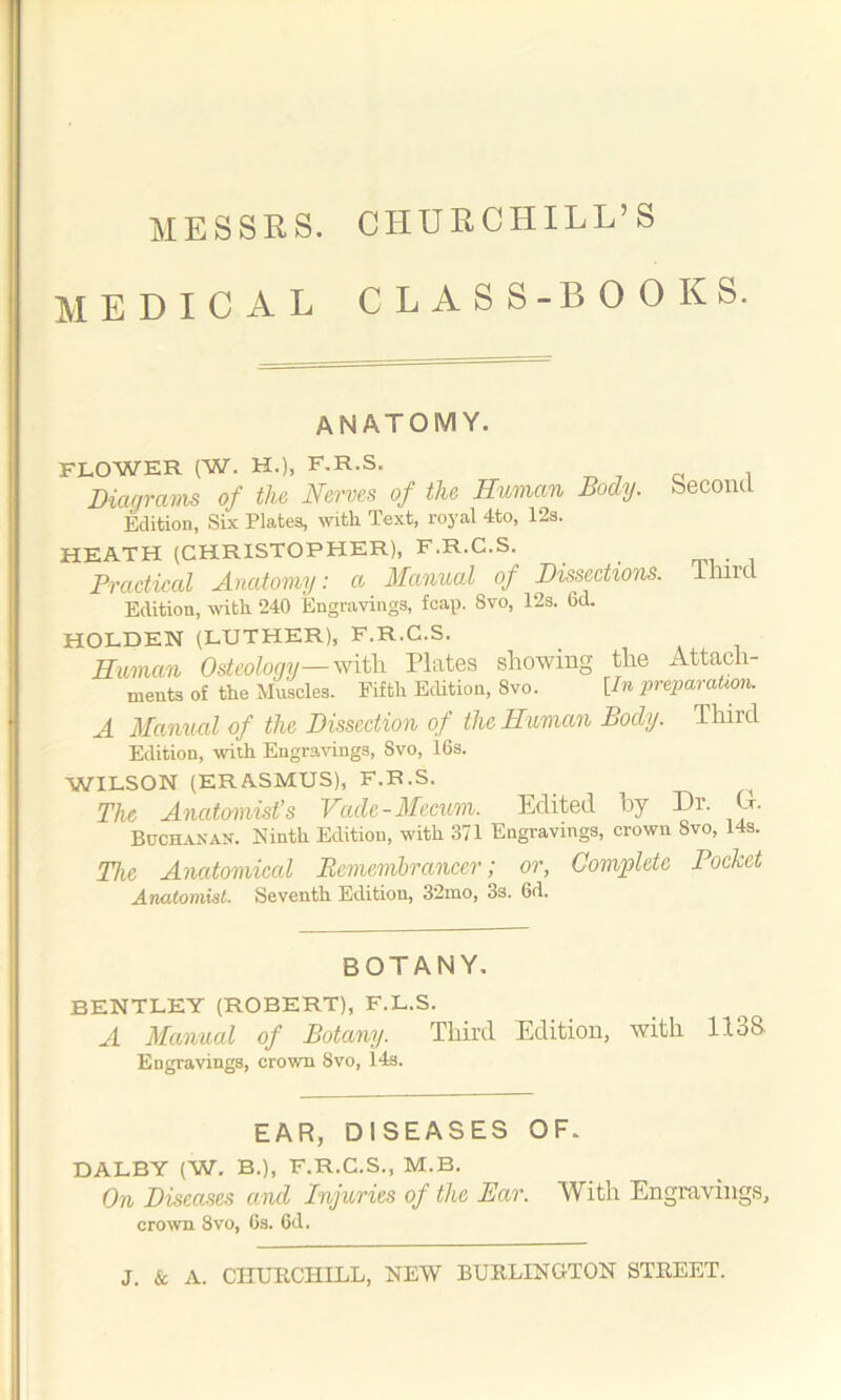 MESSRS. CHURCHILL’S MEDICAL CLASS-BOOKS. anatomy. FLOWER (W. H.), F.R.S. Diagrams of the Nerves of the Human Body, second Edition, Six Plates, with Text, royal 4to, 12s. HEATH (CHRISTOPHER), F.R.C.S. Practical Anatomy: a Manual of Dissections. Imre Edition, with 240 Engravings, fcap. 8vo, 12s. 6d. HOLDEN (LUTHER), F.R.C.S. Human Osteology— with Plates showing the Attach- ments of the Muscles. Fifth Edition, 8vo. [In preparation. A Manual of the Dissection of the Human Body. Third Edition, with Engravings, Svo, 16s. WILSON (ERASMUS), F.R.S. The Anatomist’s Vade-Mecum. Edited by Dr. Or. Buchanan. Ninth Edition, with 371 Engravings, crown Svo, 14s. The Anatomical Remembrancer; or, Complete Pocket Anatomist- Seventh Edition, 32mo, 3s. 6d. BOTANY. BENTLEY (ROBERT), F.L.S. A Manual of Botany. Third Edition, with 1138. Engravings, crown Svo, 143. EAR, DISEASES OF. DALBY (W. B.), F.R.C.S., M.B. On Diseases and Injuries of the Ear. With Engravings, crown 8vo, 6s. 6d.