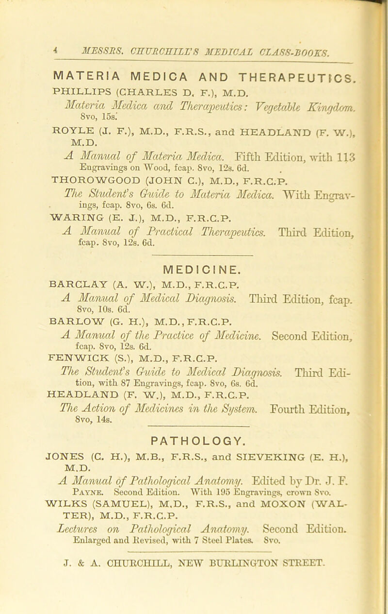 MATERIA MEDICA AND THERAPEUTICS. PHILLIPS (CHARLES D, F.), M.D. Materia Medica and Therapeutics: Vegetable Kingdom. 8 vo, 15s.’ ROYLE (J. F.), M.D., F.R.S., and HEADLAND (F. W.), M.D. A Manual of Materia Medica. Fifth Edition, with 113 Engravings on Wood, fcap. 8vo, 12s. 6d. THOROWGOOD (JOHN C.), M.D., F.R.C.P. The Student’s Guide to Materia Medica. With Engrav- ings, fcap. 8vo, 6s. 6d. WARING (E. J.), M.D., F.R.C.P. A Manual of Practical Therapeutics. Third Edition, fcap. 8vo, 12s. 6d. MEDICINE. BARCLAY (A. W.), M.D., F.R.C.P. A Manual of Medical Diagnosis. Third Edition, fcap 8vo, I Os. 6d. BARLOW (G. H.), M.D., F.R.C.P. A Manual of the Practice of Medicine. Second Edition, fcap. Svo, 12s. 6d. FENWICK (S.), M.D., F.R.C.P. The Student’s G-uide to Medical Diagnosis. Third Edi- tion, with 87 Engravings, fcap. Svo, 6s. 6d. HEADLAND (F. W.), M.D., F.R.C.P. The Action of Medicines in the System. Fourth Edition, 8vo, 14s. PATHOLOGY. JONES (C. H.), M.B., F.R.S., and SIEVEKING (E. H.), M.D. A Manual of Pathological Anatomy. Edited by Dr. J. F. Payne. Second Edition. With 195 Engravings, crown Svo. WILKS (SAMUEL), M.D., F.R.S., and MOXON (WAL- TER), M.D., F.R.C.P. Lectures on Pathological Anatomy. Second Edition. Enlarged and Revised, with 7 Steel Plates. Svo.