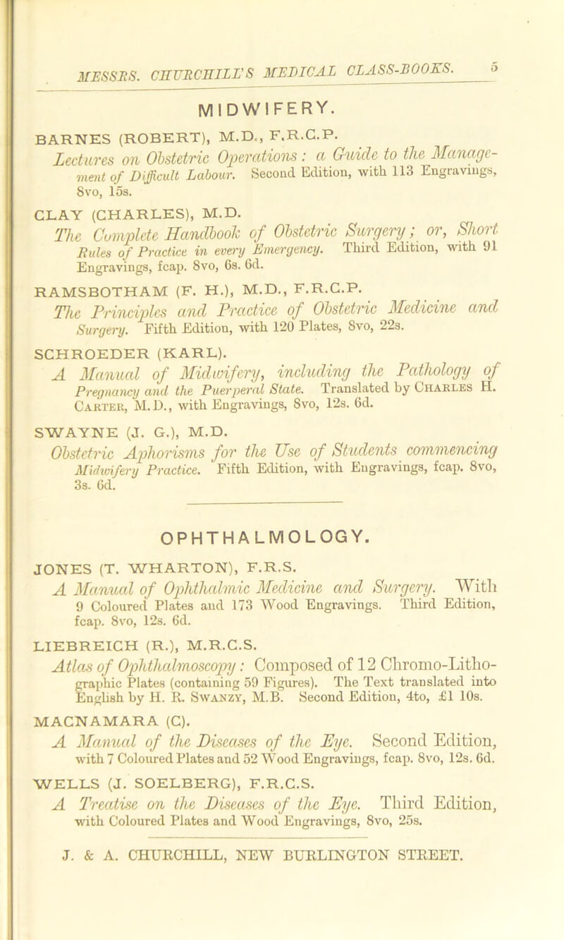 MIDWIFERY. BARNES (ROBERT), M.D., F.R.C.P. Lectures on Obstetric Operations: a Guide to the Manage- ment of Difficult Labour. Second Edition, with 113 Engravings, Svo, 15s. CLAY (CHARLES), M.D. The Complete Handbook of Obstetric Surgery; or, Short Rules of Practice in every Emergency. Third Edition, with 91 Engravings, fcap. Svo, 6s. 6d. RAMSBOTHAM (F. H.), M.D., F.R.C.P. The Principles and Practice of Obstetric Medicine and Surgery. Fifth. Fditiou, with 120 Plates, Svo, 22s. SCHROEDER (KARL). A Manual of Midwifery, including the Pathology of Pregnancy and the Puerperal State. Translated by Charles H. Carter, M.D., with Engravings, Svo, 12s. 6d. SWAYNE (J. G.), M.D. Obstetric Aphorisms for the Use of Students commencing Midwifery Practice. Fifth Edition, with Engravings, fcap. Svo, 3s. Gd. OPHTHALMOLOGY. JONES (T. WHARTON), F.R.S. A Manned of Ophthalmic Medicine and Surgery. With 9 Coloured Plates and 173 Wood Engravings. Third Edition, fcap. 8vo, 12s. 6d. LIEBREICH (R.), M.R.C.S. Atlas of Ophthalmoscopy: Composed of 12 Chromo-Litho- graphic Plates (containing 59 Figures). The Text translated into English by H. R. Swanzy, M.B. Second Edition, 4to, £1 10s. MACNAMARA (C). A Manual of the Diseases of the Dye. Second Edition, with 7 Coloured Plates and 52 Wood Engravings, fcap. Svo, 12s. 6d. WELLS (J. SOELBERG), F.R.C.S. A Treatise on the Diseases of the Eye. Third Edition, with Coloured Plates and Wood Engravings, Svo, 25s.