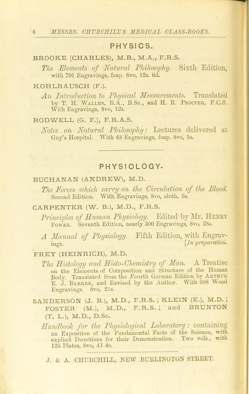 PHYSICS. BROOKE (CHARLES), M.B., M.A., F.R.S. The Elements of Natural Philosophy. Sixth Edition, with 701 Engravings, fcap. Svo, 12s. 6d. KOHLRAUSCH (F.). An Introduction to Physical Measurements. Translated by T. H. Waller, B.A., B.Sc., and H. B. Procter, F.C.S. With Engravings, 8vo, 12s. RODWELL (G. F.), F.R.A.S. Notes on Natural Philosophy: Lectures delivered at Guy’s Hospital. With 48 Engravings, fcap. Svo, 5s. PHYSIOLOGY. BUCHANAN (ANDREW), M.D. The Forces which carry on the Circulation of the Blood. Second Edition. With Engravings, 8vo, cloth, 5s. CARPENTER (W. B.), M.D., F.R.S. Principles of Human Physiology. Edited by Mr. Henry Power. Seventh Edition, nearly 300 Engravings, Svo, 2Ss. A Manual of Physiology. Fifth Edition, with Engrav- Pugg. [In preparation. FREY (HEINRICH), M.D. The Histology and Histo-Chcmistry of Man. A Treatise on the Elements of Composition and Structure of the Human Body. Translated from the Fourth German Edition by Arthur E. J. Barker, and Bevised by the Author. With 608 IV ood Engravings. Svo, 21s. SANDERSON (J. B.), M.D., F.R.S. ; KLEIN (E.), M.D. ; FOSTER (M.), M.D., F.R.S.; and BRUNTON (T. L.), M.D., D.Sc. Handbook for the Physiological Laboratory: containing an Exposition of the Fundamental Facts of the Science, with explicit Directions for them Demonstration. Two vols., with 126 Plates, Svo, £1 4s.