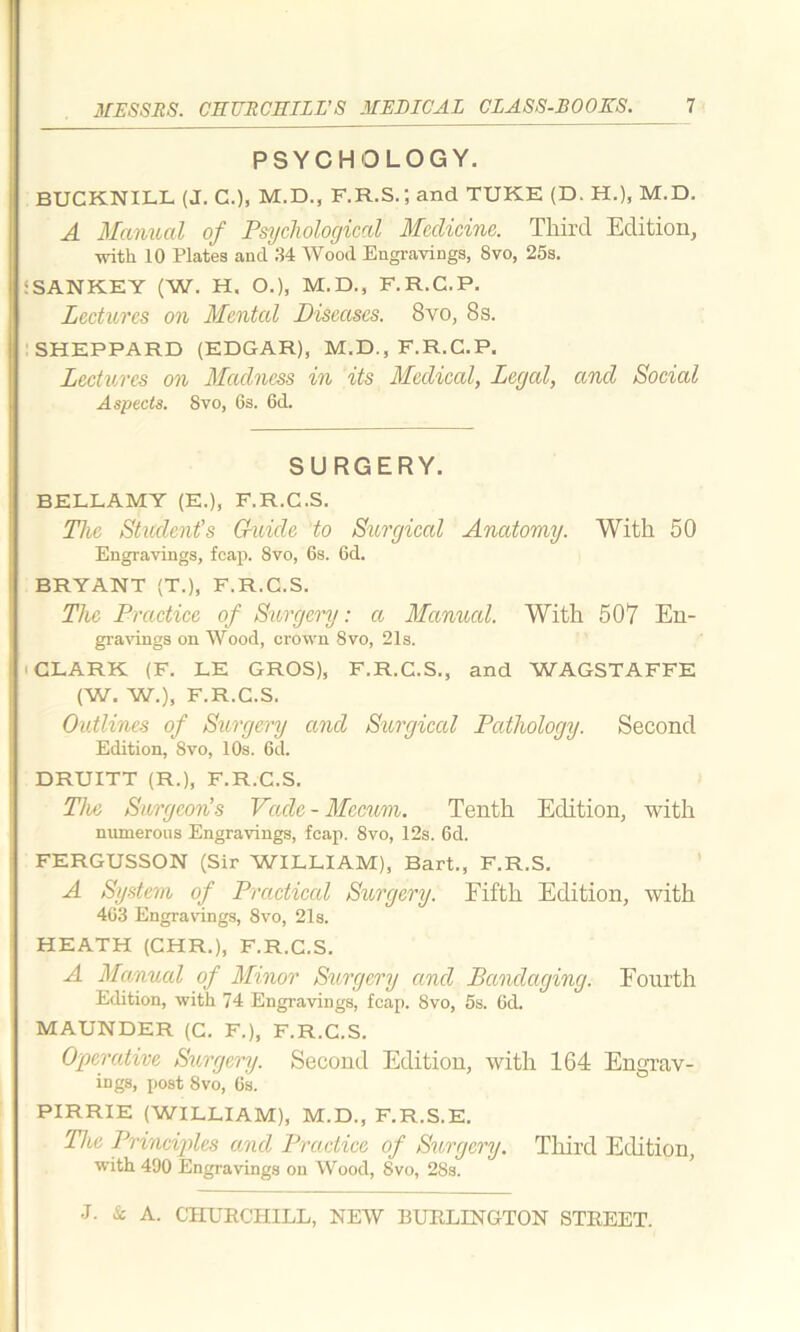 PSYCHOLOGY. BUCKNILL (J. C.), M.D., F.R.S.; and TUKE (D. H.), M.D. A Manual of Psychological Medicine. Third Edition, with 10 Plates and 34 Wood Engravings, 8vo, 25s. SANKEY (W. H. O.), M.D., F.R.C.P. Lectures on Mentcd Diseases. 8vo, 8s. SHEPPARD (EDGAR), M.D., F.R.C.P. Lectures on Madness in its Medical, Legal, and Social Aspects. 8vo, 6s. 6d. SURGERY. BELLAMY (E.), F.R.C.S. The Student’s Guide to Surgical Anatomy. With 50 Engravings, feap. 8vo, 6s. 6d. BRYANT (T.), F.R.C.S. The Practice of Surgery: a Manual. With 507 En- gravings on Wood, crown 8vo, 21s. CLARK (F. LE GROS), F.R.C.S., and WAGSTAFFE (W. W.), F.R.C.S. Outlines of Surgery and Surgical Pathology. Second Edition, Svo, 10s. 6d. DRUITT (R.), F.R.C.S. The Surgeon’s Vacle-Mccum. Tenth Edition, with numerous Engravings, fcap. 8vo, 12s. 6d. FERGUSSON (Sir WILLIAM), Bart., F.R.S. A System of Practiced Surgery. Fifth Edition, with 463 Engravings, 8vo, 21s. HEATH (CHR.), F.R.C.S. A Manual of Minor Surgery and Bandaging. Fourth Edition, with 74 Engravings, fcap. 8vo, 5s. 6d. MAUNDER (C. F.), F.R.C.S. Operative Surgery. Second Edition, with 164 Engrav- ings, post 8vo, 6s. PIRRIE (WILLIAM), M.D., F.R.S.E. The Principles and Practice of Surgery. Third Edition, with 490 Engravings on Wood, 8vo, 28s.