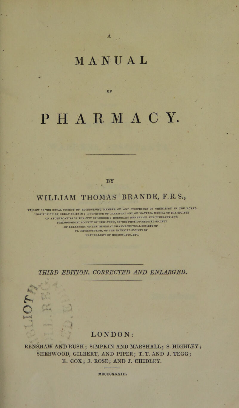 A MANUAL OF PHARMACY. BY WILLIAM THOMAS BRANDE, F.R.S., 71LL0W OP THB ROYAL SOCIBTY OP BDINBUKOH ; MBMBBR OP AND rROFBSSOB OP CHBMISTBY IN THB ROYAL INSTITUTION OP ORBAT BRITAIN ; PR0PBP80R OP CUBMIBTRT AND OF MATERIA HBDIOA TO THB BOOIBTY OP AFOTHBCARIBS OP THB CITY OF LONDON ; HONORARY MEMBER OP THB LITBRART AND PHILOSOPHICAL BOCIBTT OF NBW-YORK* OP THB PHT8lCO»MBDlCAL SOCIBTli OP BRLANOBN, OP THB IMPERIAL PBARMACBUTICAL SOCIBTY OF fiT> PBTBBSBUROHt OP THB IMPERIAL SOCIBTY OP NATURALISTS OP MOSCOW, BTC. BTC. THIRD EDITION, CORRECTED AND ENLARGED. kKt,,'' •%, • • I ^ o' C' • ? LONDON: RENSHAW AND RUSH; SIMPKIN AND MARSHALL; S. HIGHLEY SHERWOOD, GILBERT, AND PIPER; T.T. AND J. TEGG; E. COX; J. ROSE; AND J. CHIDLEY. MDCCCXXXllI.