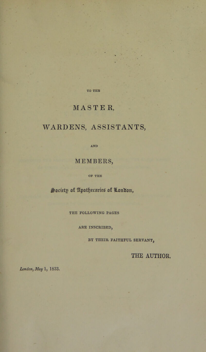 TO THB MASTER, WARDENS, ASSISTANTS, AND MEMBERS, OP THE ^ocutj) of ^pot]^e(ane;S of Eontfon, THE FOLLOWING PAGES ARE INSCRIBED, BY THEIR FAITHFUL SERVANT, THE AUTHOR. Lindon,May\, 1833.