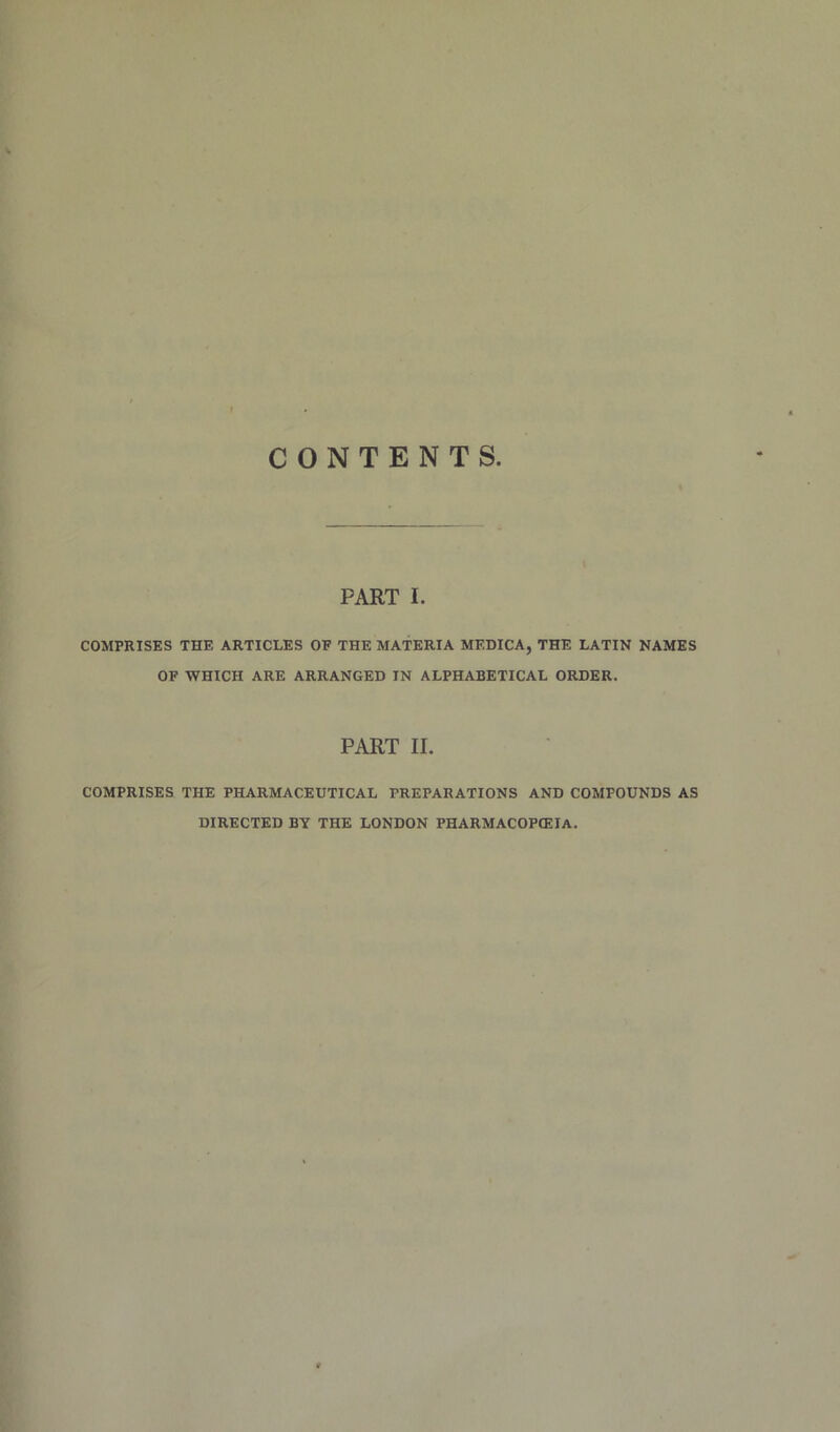 CONTENTS PART I. COMPRISES THE ARTICLES OF THE MATERIA MEDICA, THE LATIN NAMES OF WHICH ARE ARRANGED IN ALPHABETICAL ORDER. PART 11. COMPRISES THE PHARMACEUTICAL PREPARATIONS AND COMPOUNDS AS DIRECTED BY THE LONDON PHARMACOPEIA.