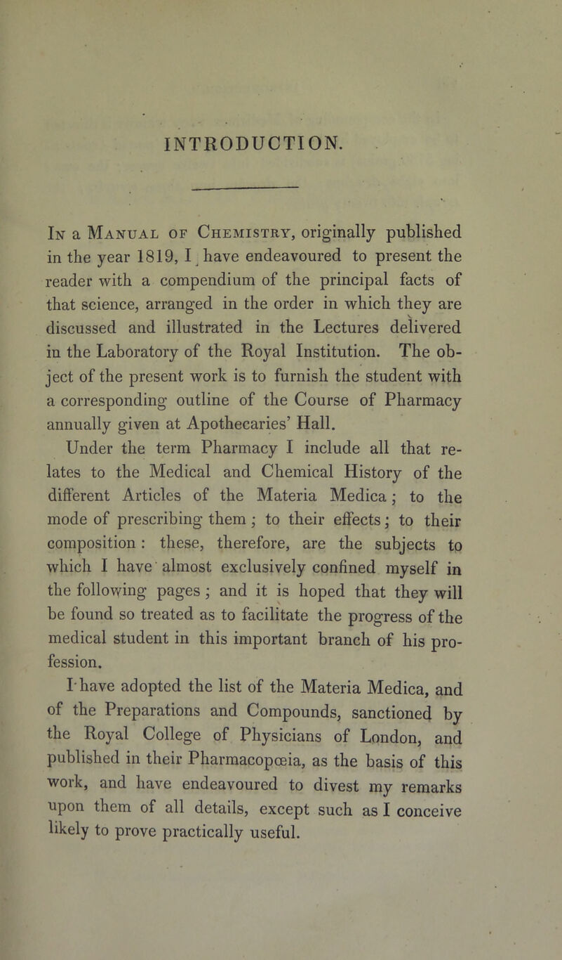 INTRODUCTION. In a Manual of Chemistry, originally published in the year 1819, I have endeavoured to present the reader with a compendium of the principal facts of that science, arranged in the order in which they are V discussed and illustrated in the Lectures delivered in the Laboratory of the Royal Institution. The ob- ject of the present work is to furnish the student with a corresponding outline of the Course of Pharmacy annually given at Apothecaries’ Hall. Under the term Pharmacy I include all that re- lates to the Medical and Chemical History of the different Articles of the Materia Medica; to the mode of prescribing them ; to their effects; to their composition; these, therefore, are the subjects to which I have almost exclusively confined myself in the follov/ing pages; and it is hoped that they will be found so treated as to facilitate the progress of the medical student in this important branch of his pro- fession. Thave adopted the list of the Materia Medica, and of the Preparations and Compounds, sanctioned by the Royal College of Physicians of London, and published in their Pharmacopoeia, as the basis of this work, and have endeavoured to divest my remarks upon them of all details, except such as I conceive likely to prove practically useful.