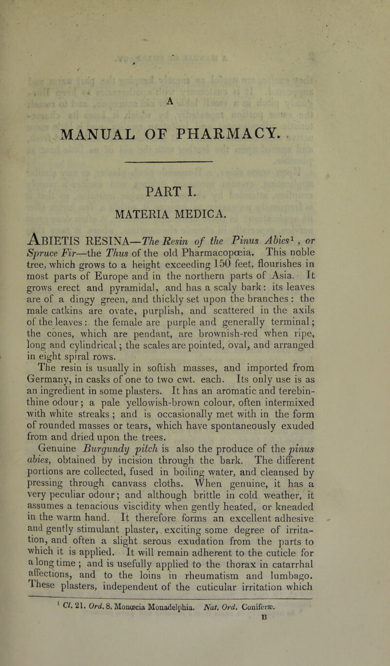 A .MANUAL OF PHARMACY. PART 1. MATERIA MEDICA. AbIETIS RESINA—The Resin of the Finns Ahies^, or Spruce Fir—the Thus of the old Pharmacopoeia. This noble tree, which grows to a height exceeding 150 feet, flourishes in most parts of Europe and in the northern parts of Asia. It grows erect and pyramidal, and has a scaly bark: its leaves are of a dingy green, and thickly set upon the branches : the male catkins are ovate, purplish, and scattered in the axils of the leaves : the female are purple and generally terminal; the cones, which are pendant, are brownish-red when ripe, long and cylindrical; the scales are pointed, oval, and arranged in eight spiral rows. The resin is usually in softish masses, and imported from Germany, in casks of one to two cwt. each. Its only use is as an ingredient in some plasters. It has an aromatic and terebin- thine odour; a pale yellowish-brown colour, often intermixed with white streaks ; and is occasionally met with in the form of rounded masses or tears, which have spontaneously exuded from and dried upon the trees. Genuine Burgundy pitch is also the produce of the pinus ahies, obtained by incision through the bark. The different portions are collected, fused in boiling water, and cleansed by pressing through canvass cloths. When genuine, it has a very peculiar odour; and although brittle in cold weather, it assumes a tenacious viscidity when gently heated, or kneaded in the warm hand. It therefore forms an excellent adhesive and gently stimulant plaster, exciting some degree of irrita- tion, and often a slight serous exudation from the parts to which it is applied. It will remain adherent to the cuticle for a long time ; and is usefully applied to the thorax in catarrhal affections, and to the loins in rheumatism and lumbago. Ihese plasters, independent of the cuticular irritation which * C/. 21, Ord, 8. MoncBcia Monadelphia. Nat. Ord. Conifora:. D