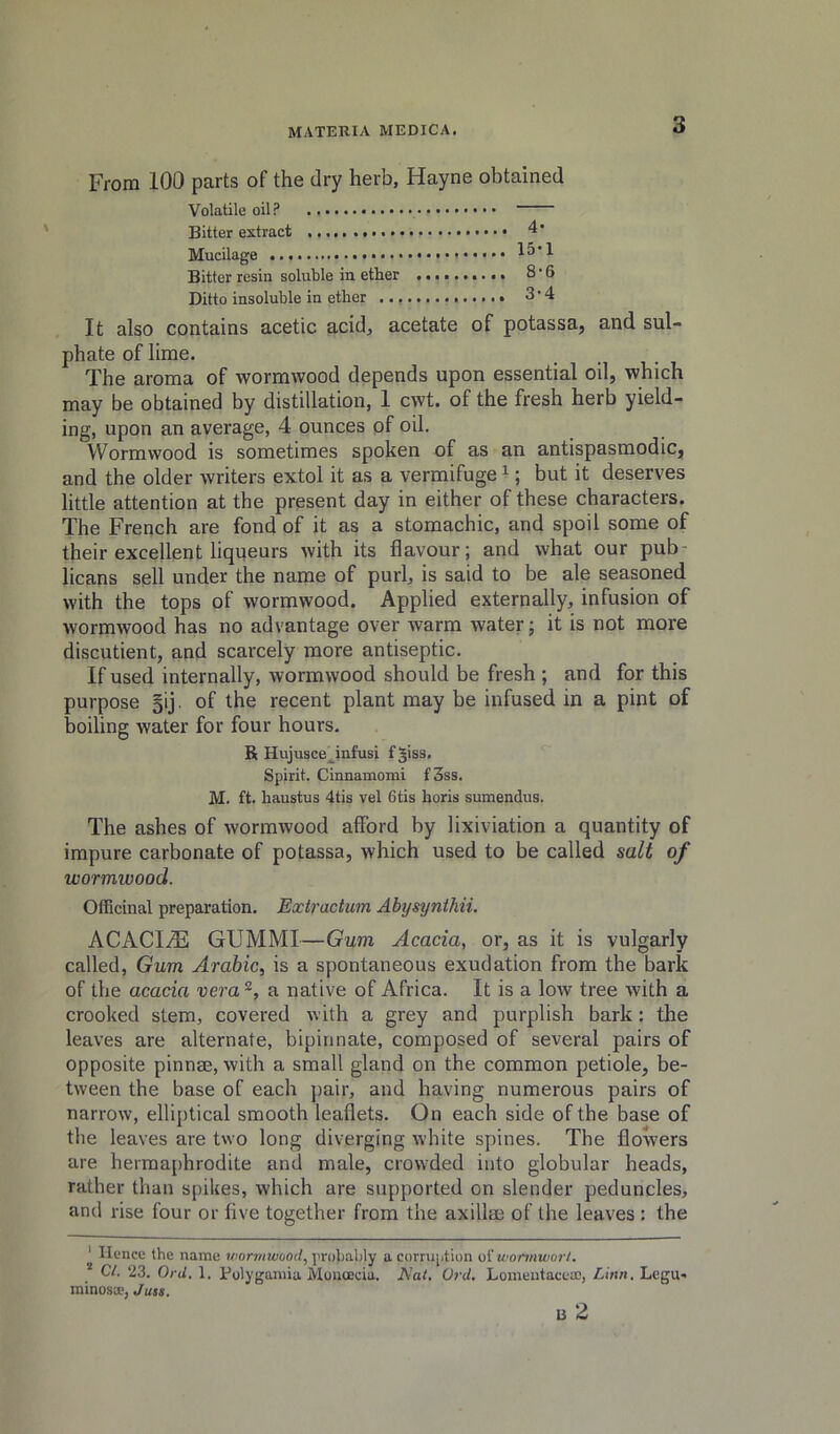 From 100 parts of the dry herb, Hayne obtained Volatile oil? Bitter extract 4* Mucilage 15*1 Bitter resin soluble in ether 8’6 Ditto insoluble in ether 3*4 It also contains acetic acid, acetate of potassa, and sul- phate of lime. The aroma of wormwood depends upon essential oil, which may be obtained by distillation, 1 cwt. of the fresh herb yield- ing, upon an average, 4 ounces of oil. Wormwood is sometimes spoken of as an antispasmodic, and the older writers extol it as a vermifuge ^; but it deserves little attention at the present day in either of these characters. The French are fond of it as a stomachic, and spoil some of their excellent liqueurs with its flavour; and what our pub- licans sell under the name of purl, is said to be ale seasoned with the tops of wormwood. Applied externally, infusion of wormwood has no advantage over warm water; it is not more discutient, and scarcely more antiseptic. If used internally, wormwood should be fresh ; and for this purpose 5ij. of the recent plant may be infused in a pint of boiling water for four hours. R Hujusce^infusi f^isa. Spirit. Cinnamomi f 3ss. M. ft. haustus 4tis vel 6tis horis sumendus. The ashes of wormwood afford by lixiviation a quantity of impure carbonate of potassa, which used to be called salt of wormwood. Officinal preparation. Extractum Abysynthii. ACACI/E GUMMI—Gum Acacia, or, as it is vulgarly called, Gum Arabic, is a spontaneous exudation from the bark of the acacia vera a native of Africa. It is a low tree with a crooked stem, covered with a grey and purplish bark: tlie leaves are alternate, bipinnate, composed of several pairs of opposite pinnae, with a small gland on the common petiole, be- tween the base of each pair, and having numerous pairs of narrow, elliptical smooth leaflets. On each side of the base of the leaves are two long diverging white spines. The flowers are herma[)hrodite and male, crowded into globular heads, rather than spikes, which are supported on slender peduncles, and rise four or five together from the axillae of the leaves : the ' Hence the name wjorwiiiioort, probably a corruption oiwonnworl. C/. 23. OrJ. 1. Bolygamia Monoicia. A'al. Vrd. Loineutacea;, . Legu- minosa.'^ Ju$s, u 2