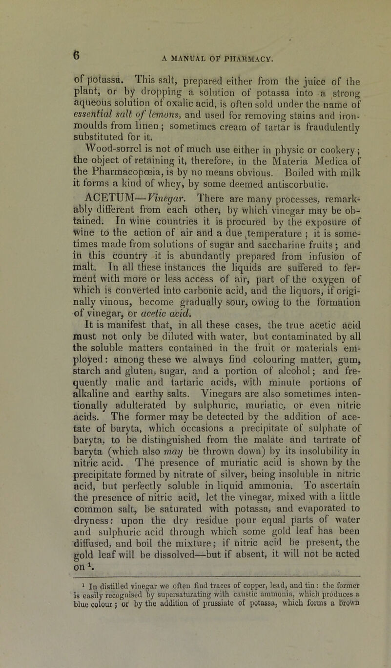 A MANUAL OF PHARMACY. of potassa. This salt, prepared either from the juice of the plant, or by dropping a solution of potassa into a strong aqueous solution of oxalic acid, is often sold under the name of essential salt of lemons, and used for removing stains and iron- moulds from linen ; sometimes cream of tartar is fraudulently substituted for it. Wood-sorrel is not of much use either in physic or cookery; the object of retaining it, therefore, in the Materia Medica of the Pharmacopoeia, is by no means obvious. Boiled with milk it forms a kind of whey, by some deemed antiscorbutic. ACETUM—Vinegar. There are many processes, remark- ably different from each other, by which vinegar may be ob- tained. In wine countries it is procured by the exposure of wine to the action of air and a due ^temperature ; it is some- times made from solutions of sugar and saccharine fruits ; and in this country it is abundantly prepared from infusion of malt. In all these instances the liquids are suffered to fer- ment with more or less access of air, part of the oxygen of W'hich is converted into carbonic acid, and the liquors, if origi- nally vinous, become gradually sour, owing to the formation of vinegar, or acetic acid. It is manifest that, in all these cases, the true acetic acid must not only be diluted with water, but contaminated by all the soluble matters contained in the fruit or materials em- ployed : among these we always find colouring matter, gum, starch and gluten, sugar, and a portion of alcohol; and fre- quently malic and tartaric acids, with minute portions of alkaline and earthy salts. Vinegars are also sometimes inten- tionally adulterated by sulphuric, muriatic, or even nitric acids. The former may be detected by the addition of ace- tate of baryta, which occasions a precipitate of sulphate of baryta, to be distinguished from the malate and tartrate of baryta (which also may be throAvn down) by its insolubility in nitric acid. The presence of muriatic acid is shown by the precipitate formed by nitrate of silver, being insoluble in nitric acid, but perfectly soluble in liquid ammonia. To ascertain the presence of nitric acid, let the vinegar, mixed with a little common salt, be saturated with potassa, and evaporated to dryness: upon the dry residue pour equal parts of water and sulphuric acid through which some gold leaf has been diffused, and boil the mixture; if nitric acid be present, the gold leaf will be dissolved—but if absent, it will not be acted on 1 In distilled vinegar we often find traces of copper, lead, and tin : the former is easily recognised oy supersaturating with caustic ammonia, which produces a blue colour; or by the addition of prussiatc of potassa, which forms a brown